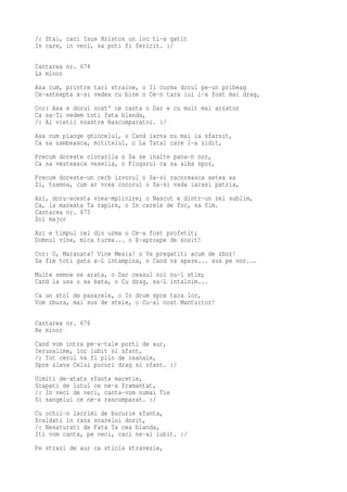 /: Stai, caci Isus Hristos un loc ti-a gatit
In care, in veci, sa poti fi fericit. :/

Cantarea nr. 674
La minor
Asa cum, printre tari straine, o Il curma dorul pe-un pribeag
Ce-asteapta a-si vedea cu bine o Ce-n tara lui i-a fost mai drag,
Cor: Asa e dorul nost' ce canta o Dar e cu mult mai arzator
Ca sa-Ti vedem toti fata blanda,
/: Al vietii noastre Rascumparator. :/
Asa cum plange ghiocelul, o Cand iarna nu mai ia sfarsit,
Ca sa zambeasca, mititelul, o La Tatal care l-a zidit,
Precum doreste ciocarlia o Sa se inalte pana-n nor,
Ca sa vesteasca veselia, o Plugarul ca sa aiba spor,
Precum doreste-un cerb izvorul o Sa-si racoreasca setea sa
Si, toamna, cum ar vrea cocorul o Sa-si vada iarasi patria,
Azi, doru-acesta vrea-mplinire; o Nascut e dintr-un zel sublim,
Ca, la mareata Ta rapire, o In carele de foc, sa fim.
Cantarea nr. 675
Sol major
Azi e timpul cel din urma o Ce-a fost profetit;
Domnul vine, mica turma... o E-aproape de sosit!
Cor: O, Maranata! Vine Mesia! o Va pregatiti acum de zbor!
Sa fim toti gata a-L intampina, o Cand va apare... sus pe nor...
Multe semne ne arata, o Dar ceasul noi nu-l stim;
Cand la usa o sa bata, o Cu drag, sa-L intalnim...
Ca un stol de pasarele, o In drum spre tara lor,
Vom zbura, mai sus de stele, o Cu-al nost Mantuitor!

Cantarea nr. 676
Re minor
Cand vom intra pe-a-tale porti de aur,
Ierusalime, loc iubit si sfant,
/: Tot cerul va fi plin de osanale,
Spre slava Celui pururi drag si sfant. :/
Uimiti de-atata sfanta maretie,
Scapati de lutul ce ne-a framantat,
/: In veci de veci, canta-vom numai Tie
Si sangelui ce ne-a rascumparat. :/
Cu ochii-n lacrimi de bucurie sfanta,
Scaldati in raza soarelui dorit,
/: Nesaturati de Fata Ta cea blanda,
Iti vom canta, pe veci, caci ne-ai iubit. :/
Pe strazi de aur ca sticla stravezie,
 