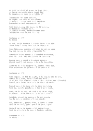 Cu toti cei dragi si scumpi ce i-am iubit,
/: Canta-vom vesnic slava, numai Tie,
De dragostea cu care ne-ai iubit. :/
Ierusalime, vei auzi cantarea,
Ce ingerii n-o stiu si n-au cantat,
/: Atunci, in ziua cand va fi serbarea
Poporului pe veci rascumparat. :/
Cand intristarea, din inimi, va fi stearsa,
Si fericirea vesnica va fi,
/: Dorita noastra, scumpa noastra casa,
Ierusalime, cand te vom zari? :/

Cantarea nr. 677
Re bemol
Cu dor, astept mareata zi o Cand iarasi o sa vie,
Isuse drag si scump Isus, o A Ta Imparatie.
Cor: Fiinta mea suspina o Si-atat de mult as vrea
Ca, mai curand, sa vina o Imparatia Ta!
Pamantu-ntreg va tresalta, o Cantand de bucurie,
Cand Tu, Isuse, vei veni o Cu-a Ta Imparatie.
Adanca pace va domni o Si-adanca armonie,
Atunci cand Tu vei reveni, o Cu-a Ta Imparatie.
Ajuta-ma ca sa-Ti slujesc o O, Doamne, numai Tie,
Ca-n ziua-aceea sa primesc · A Ta Imparatie.

Cantarea nr. 678
Cand veghezi, in toi de noapte, o Si suspini asa de greu,
Domnul bate, bate, bate; o Bate tot mereu.
Sa nu spui ca-s fleacuri toate o Caci, vorbind asa, gresesti;
Domnul bate, bate, bate! o Tu te pierzi pe veci.
Domnul bate si Se duce o De la tine intristat,
Caci tu, suflete preadulce, o Iar L-ai refuzat.
Cand, la poarta Lui, vei bate o Si te vei ruga,
Ai s-auzi, iubite frate: o Tu nu poti intra!"
Lacrimi, planset cu suspine o Te vor napadi,
Iar la portile divine, o Te vor osandi.
Hai, deschide-I, pana-i vreme, o Domnului Isus!
Vezi ca sufletul, greu, geme o De pacat rapus.
Spune-I Lui ce te apasa, o Tot marturisind,
Caci te-nvita la-a Sa masa, o Fericit zambind.

Cantarea nr. 679
La minor
 