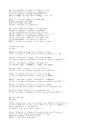 Ca o desfasurare de aripi, cand bate vantul,
Ca picurul de roua cand geme ars pamantul,
/: Ca-ntoarcerea in pacea corabiilor duse:
Asa Te-astept intruna, asa Te-astept, Isuse. :/
Cor: Caci tot mai grea, prin lumea rea,
E calea mea spre casa Ta;
Mai negri nori, adeseori
Se-abat, din greu, in jurul meu...
Ca pruncul care cauta doritul san de mama,
Ca mugurul lumina, ca dorul care cheama,
/: Ca ranile-alinare, in suferinti nespuse:
Asa Te-astept intruna, asa Te-astept, Isuse... :/
Ca revarsatul zilei, in noaptea de taciune,
Ca un raspuns de fulger la stinsa rugaciune,
/: Ca mangaierea lina a dragostei ascunse:
Asa Te-astept intruna, si tot mai mult, Isuse... :/

Cantarea nr. 680
Mi bemol
Cand, pe norul luminos, va veni Isus Hristos,
/: N-or fi luna, stele, soare, ci numai o groaza mare. :/
Soarele s-a-ntuneca, luna-n sange s-a schimba;
/: Lume-atuncea se va strange si de groaza toti vor plange. :/
In valea lui Iosafat, totul va fi judecat!
/: Judecata grea si dreapta, fiecarui dupa fapta. :/
Vor veni saraci, bogati, ofiteri si imparati,
/: Boierii cu cersetorii, stapanii cu servitorii. :/
Mamele vor sta de fata cu copiii lor in brate,
/: Pe care i-au omorat cand au stat jos pe pamant. :/
Parintii vor sta, la rand cu copiii lor, plangand,
/: Cari n-au ascultat Cuvantul ce-a sunat pe tot pamantul. :/
Acolo, s-or prezenta si toti cei ce-au invatat
/: Evanghelia, pentru plata! Pe toti osanda i-asteapta! :/
De aceea, frati iubiti, voi sa propovaduiti,
/: Asa cum sunteti chemati: in dar primiti, in dar dati! :/

Cantarea nr. 681
Fa major
Cetate noua, cetate noua o Al carei mester ziditor este Hristos...
/: Pe-aceasta temelie, au zidit o Apostolii in sir si martirii;
Prin faptele lor, ei au dovedit,
Cu sangele lor, zidul l-au stropit. :/
Locas iubit, de noi dorit, o A carui lumina este Hristos...
/: Si ani de-a randul, de-atunci, s-au scurs,
Mereu prin lupta zidim tot mai sus,
Pana-n zilele noastre de-acum,
 
