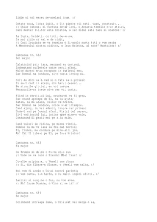Zidim si noi mereu pe-acelasi drum. :/
Cetate noua, locas iubit, o Din pietre vii esti, tare, construit...
/: Chiar vanturi si furtuna de-ar lovi, o Aceasta temelie n-or strivi,
Caci mester ziditor este Hristos, o Iar zidul este tare si stancos! :/
La lupta, haideti, cu toti, de-acuma,
Sa mai zidim ce mai e de zidit,
/: Caci locuinta se va termina o Si-acolo nunta toti o vom serba
A Mesterului nostru ziditor, o Isus Hristos, al nost' Mantuitor! :/

Cantarea nr. 682
Sol major
Calatorind prin tara, mergand eu cantand,
Indreptand sufletele catre cerul sfant,
Multe dureri m-au strapuns in sufletul meu,
Dar Domnul ma conduce, si-n toate inving eu.
Cor: As dori sa-L vad si-n fata sa-L privesc
Si sa-I cant in etern, din harul ceresc...
Pe strazile gloriei, eu voi rasuna
Necazurile-or trece si-n cer voi canta.
Fiind in serviciul Lui, crucea-mi va fi grea,
Dar stand aproape de El, ma va ajuta;
Satan, sa ma atace, zilnic va-ncerca,
Dar Domnul ma conduce, orice s-ar intampla.
Cand ajung, in vai adanci, inspre cer privesc
Unde-L vad pe Domnul sfant, Mielul cel ceresc,
Si-I vad bratul Lui, intins spre mine-n vale,
Conducand El pasii mei pe a Sa cale.
Cand valuri se ridica, pe marea vietii,
Domnul nu ma va lasa sa fiu dat mortii;
El, frumos, ma conduce pe mine-aici jos.
Ah! Cat Il iubesc pe El, pe Isus Hristos!

Cantarea nr. 683
Fa major
Ce frumos si dulce o Fi-va colo sus
/: Unde ne va duce o Blandul Miel Isus! :/
Cu-albe aripioare, o Veseli vom zbura
/: Si, din floare-n floare, o Veseli vom salta. :/
Noi vom fi acolo o Cu-ai nostri parinti;
/: Vom canta, din harfe, o Cu multi ingeri sfinti. :/
Lacrimi si suspine o Sus, nu vom avea.
/: Ah! Isuse Doamne, o Vino si ne ia! :/

Cantarea nr. 684
Re major
Colindand intreaga lume, o Orisicat vei merge-n ea,
 