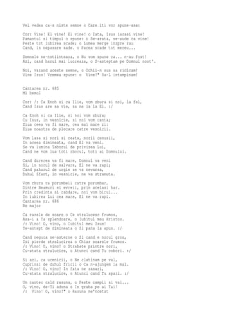 Vei vedea ca-s niste semne o Care iti vor spune-asa:
Cor: Vine! El vine! El vine! o Iata, Isus iarasi vine!
Pamantul si timpul o spune: o Se-arata, se-aude ca vine!
Peste tot iubirea scade; o Lumea merge inspre rau
Cand, in nepasare sade. o Pacea scade tot mereu...
Semnele ne-nstiinteaza, o Nu vom spune ca... n-au fost!
Azi, cand harul mai lucreaza, o S-asteptam pe Domnul nost'.
Noi, vazand aceste semne, o Ochii-n sus sa ridicam!
Vine Isus! Vremea spune: o Vine!" Sa-L intampinam!

Cantarea nr. 685
Mi bemol
Cor: /: Ca Enoh si ca Ilie, vom zbura si noi, la fel,
Cand Isus are sa vie, sa ne ia la El. :/
Ca Enoh si ca Ilie, si noi vom zbura;
Cu Isus, in vesnicie, si noi vom canta;
Ziua ceea va fi mare, cea mai mare zi:
Ziua noastra de plecare catre vesnicii.
Vom lasa si nori si ceata, norii cenusii,
In aceea dimineata, cand El va veni.
Se va lumina Taborul de privirea Lui,
Cand ne vom lua toti zborul, toti ai Domnului.
Cand durerea   va   fi mare, Domnul va veni
Si, in norul   de   salvare, El ne va rapi;
Cand paharul   de   urgie se va revarsa,
Duhul Sfant,   in   vesnicie, ne va stramuta.
Vom zbura ca porumbeii catre porumbar,
Dintre Neamuri si evreii, prin acelasi har.
Prin credinta si rabdare, noi vom birui...
In iubirea Lui cea mare, El ne va rapi.
Cantarea nr. 686
Re major
Ca razele de soare o Ce stralucesc frumos,
Asa-i a Ta splendoare, o Iubitul meu Hristos.
/: Vino! O, vino, o Iubitul meu Isus!
Te-astept de dimineata o Si pana la apus. :/
Cand negura se-asterne o Si cand e norul gros,
Isi pierde stralucirea o Chiar soarele frumos.
/: Vino! O, vino! o Strabate printre nori,
Cu-atata stralucire, o Atunci cand Tu cobori. :/
Si azi, ca ucenicii, o Ne clatinam pe val,
Cuprinsi de duhul fricii o Ca n-ajungem la mal.
/: Vino! O, vino! In fata ne rasari,
Cu-atata stralucire, o Atunci cand Tu apari. :/
Un cantec cald rasuna, o Peste campii si vai...
O, vino, de-Ti aduna o In graba pe ai Tai!
/: Vino! O, vino!" o Rasuna ne'ncetat
 