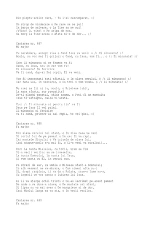Din pieptu-acelor care, · Tu i-ai rascumparat. :/
Un strop de vindecare o Pe rane sa ne pui!
In barca de salvare, o La Tine sa ne sui!
/:Vino! O, vino! o Pe aripa de nor,
Sa merg la Tine-acasa o Atata mi-e de dor... :/

Cantarea nr. 687
Mi major
Cu nerabdare, astept ziua o Cand Isus va veni: o /: Zi minunata! :/
Acolo, nu vor mai fi grijuri o Cand, cu Isus, vom fi... o /: Zi minunata! :/
Cor: Zi minunata si ce frumos va fi
Cand, cu Isus, noi in cer vom fi!
Zi minunata! Ce fericire
Va fi cand, dup-ai Sai copii, El va veni.
Vor fi incoronati toti sfintii, o In slava cerului. o /: Zi minunata! :/
Iar fata Lui, in vesnicie, o Cu toti o vom vedea. o /: Zi minunata! :/
Nu vrei sa fii si tu, acolo, o Prietene iubit,
La masa sfanta, sus pregatita?
De-ti plangi pacatul, chiar acuma, o Poti fi un mantuit;
Isus te-asteapta, calea ti-arata.
Cor: /: Zi minunata si pentru tin' va fi
Daca pe Isus Il vei primi.
Zi minunata si fericire
Va fi cand, printre-ai Sai copii, te vei gasi. :/

Cantarea nr. 688
Fa major
Din slava cerului cel sfant, o In ziua ceea va veni
Si cortul Lui de pe pamant o La cer Il va rapi,
Iar muntele Sionului o Va triumfa de slava Lui,
Caci noapte-acolo n-a mai fi, o Ci-n veci va straluci!...
Cor: La nunta Mielului, cu totii, vrem sa fim
Si-n vecii vecilor sa ne inveselim,
La nunta Domnului, la nunta lui Isus,
Si vom canta cu El, in ceruri sus.
Pe strazi de aur, va umbla o Mireasa sfant-a Domnului;
In alb vesmant se va-mbraca, o Cum nimeni alta nu-i
Si, drept rasplata, ii va da o Palate, care-n lume nu-s,
Cu ingerii ce vor canta o Iubirea lui Isus.
El ii va sterge ochii tristi   o Ce-au lacrimat pe-acest pamant
De unde o va duce-n slava, o   Pe muntele cel sfant,
Si lipsa nu va mai avea o De   mangaiere si de dor,
Caci Mielul langa ea va sta,   o In vecii vecilor.

Cantarea nr. 689
Fa major
 