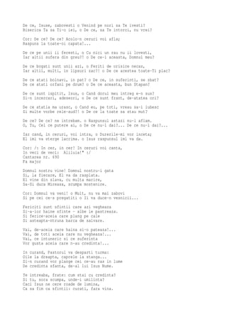 De ce, Isuse, zabovesti o Venind pe nori sa Te ivesti?
Biserica Ta sa Ti-o iei, o De ce, sa Te intorci, nu vrei?
Cor: De ce? De ce? Acolo-n ceruri voi afla;
Raspuns la toate-oi capata!...
De ce pe unii ii feresti, o Cu nici un rau nu ii lovesti,
Iar altii sufera din greu?! o De ce-i aceasta, Domnul meu?
De ce bogati sunt unii azi, o Feriti de orisice necaz,
Iar altii, multi, in lipsuri zac?! o De ce acestea toate-Ti plac?
De ce atati bolnavi, in pat? o De ce, in suferinti, se zbat?
De ce atati orfani pe drum? o De ce aceasta, bun Stapan?
De ce sunt ispitit, Isus, o Cand dorul meu intreg e-n sus?
Si-n incercari, adeseori, o De ce sunt frant, de-atatea ori?
De ce atatia ma urasc, o Cand eu, pe toti, vreau sa-i iubesc
Si multe vorbe rele-aud?! o De ce la toate sa stau mut?
De ce? De ce? ne intrebam. o Raspunsul astazi nu-l aflam.
O, Tu, Cel ce putere ai, o De ce nu-l dai?... De ce nu-l dai?...
Iar cand, in ceruri, voi intra, o Durerile-mi vor inceta;
El imi va sterge lacrima. o Isus raspunsul imi va da.
Cor: /: In cer, in cer! In ceruri voi canta,
In veci de veci: Aliluia!" :/
Cantarea nr. 690
Fa major
Domnul nostru vine! Domnul nostru-i gata
Si, la fiecare, El va da rasplata.
El vine din slava, cu multa marire,
Sa-Si duca Mireasa, scumpa mostenire.
Cor: Domnul va veni! o Mult, nu va mai zabovi
Si pe cei ce-s pregatiti o Ii va duce-n vesnicii...
Fericiti sunt sfintii care azi vegheaza
Si-a-lor haine sfinte - albe le pastreaza.
Si ferice-aceia care plang pe cale
Si asteapta-ntruna barca de salvare.
Vai, de-aceia care haina si-o pateaza!...
Vai, de toti aceia care nu vegheaza!...
Vai, ce intuneric si ce suferinta
Vor gusta aceia care n-au credinta!...
In curand, Pastorul va desparti turma:
Oile la dreapta, caprele la stanga...
Si-n curand vor plange cei ce-au ras in lume
De credinta sfanta, de-al lui Isus Nume.
Te intreaba, frate: cum stai cu credinta?
Si tu, sora scumpa, unde-i umilinta?
Caci Isus ne cere roade de lumina,
Ca sa fim ca sfintii: curati, fara vina.
 