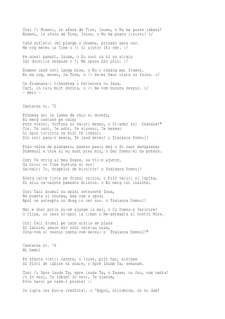 Cor: /: Nimeni, in afara de Tine, Isuse, o Nu ma poate izbavi!
Nimeni, in afara de Tine, Isuse, o Nu ma poate linisti! :/
Cand sufletul imi plange o Doamne, privesc spre cer.
Ma rog mereu la Tine o /: Si ajutor Iti cer. :/
Pe acest pamant, Isuse, o Eu sunt ca si un strain
Iar durerile nespuse o /: Ma apasa din plin. :/
Doamne cand esti langa mine, o Nu-i nimica mai frumos.
Eu ma rog, mereu, la Tine, o /: Sa-mi faci viata cu folos. :/
Ce frumoasa-i tineretea o Petrecuta cu Isus,
Caci, in tara mult dorita, o /: Ne vom bucura nespus. :/
- Amin -

Cantarea nr. 75
Pribeag azi in lumea de chin si dureri,
Eu merg cantand pe cale;
Prin viscol, furtuna si valuri mereu, o Ti-aduc azi Osanale!"
Cor. Te cant, Te ador, Te slavesc, Te maresc
Si spun tuturora ce mult Te iubesc;
Din zori pana-n seara, Te laud mereu! o Traiasca Domnul!
Prin valea de plangeri, pasesc pasii mei o Si caut mangaiere;
Dusmanul e tare si eu sunt prea mic, o Dar Domnu-mi da putere.
Cor: Te strig al meu Soare, sa vii-n ajutor,
Sa birui cu Tine furtuna si nor!
Sa-nalti Tu, drapelul de biruitor! o Traiasca Domnul!
Alerg catre tinta pe drumul spinos, o Prin valuri si ispite,
Si stiu ca-nainte paseste Hristos. o Eu merg tot inainte.
Cor: Caci drumul cu spini netezeste Isus,
Ne poarta si crucea, asa cum a spus;
Apoi ne asteapta cu drag in cer sus. o Traiasca Domnul!
Mai e doar putin si-om ajunge la mal, o Cu Domnu-n fericire!
O clipa, un ceas si-apoi la liman o Ne-asteapta al nostru Mire.
Cor: Caci drumul pe care atatia am plans
Si lacrimi amare din ochi cate-au curs,
Uita-vom si vesnic canta-vom mereu: o Traiasca Domnul!"

Cantarea nr. 76
Mi bemol
Pe sfanta vietii carare, o Isuse, prin har, alergam
Si flori de iubire si soare, o Spre lauda Ta, semanam.
Cor: /: Spre lauda Ta, spre lauda Ta, o Isuse, cu foc, vom canta!
/: In veci, Te iubim! In veci, Te slavim,
Prin harul pe care-l primim! :/
In lupta cea bun-a credintei, o 'Napoi, nicidecum, sa nu dam!
 