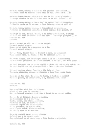 De-atata vreme,-astept o Tara o Si tot privesc, spre rasarit...
/: E dorul care ma doboara, o Dar stiu ca vii, locas iubit... :/
De-atata vreme,-astept un Mire o Si tot ma uit la cer plangand...
/: Astept mareata Sa venire, o Dar stiu ca va sosi, curand... :/
De-atata vreme,-astept o lume o Far' de razboi, boli si dusmani...
/: Cand va veni, va fi un nume: o Isus Hristos, o mie de-ani! :/
De-atata vreme,-astept cetatea, o Ierusalimul stralucind...
/: Doresc sa mostenesc in partea o Celor salvati de pe pamant. :/
Te-astept cu dor, de-aici de jos, o Si timpu-i pe sfarsit, n-amurg;
/: In zi sau miez intunecos, o Tu vei veni... Te-astept plangand... :/
Cantarea nr. 694
Fa minor
De mult astept sa vii, sa vii sa ne mangai,
Pe acest pamant strain;
Nimeni nu-mi poate da o mangaiere ca a Ta,
Pe acest pamant strain.
Cor: /: Vino, Isuse! Vino, o, Doamne! o Vino, sa ne mangai!
Vino, Isuse! Vino, o, Doamne! o Noi Te asteptam sa vii. :/
Vei vedea ologii, cum Te-asteapta orbii o Ca sa ii tamaduiesti;
In cele cinci pridvoare, de la scaldatoare, o Vei gasi, oh! mult popor...
Vei gasi parintii cum isi plang copiii o Ce-au fost smulsi din bratul lor,
Vei gasi copiii cum isi plang parintii o Cazuti, de Satan invinsi.
Vei gasi ranite, slabe, fugarite o Ale Tale oi, Isus.
Vei gasi, plapande, setoase si flamande o Dupa Tine, scump Isus.
Ia-le pe-al Tau umar, du-le-n a Ta turma, o Vindeca-le ranile!
Du-le la pasune, la izvoare bune, o O, Pastorul nost' Isus!

Cantarea nr. 695
Do major
Doar o coliba, aici jos, imi ajunge;
Argint si aur n-am in casa mea...
Dar, in locasul stralucirii divine, o Numai in aur eu voi umbla.
Cor: /: Eu am locasul, dincolo-n marire,
In stralucirea ce n-o pot visa;
Candva, acolo, voi sfarsi alergarea,
Pe strazi de aur, in slava Sa. :/
Cand vreo ispita imi chinuie gandul
Si, ca profetul, pe piatra adorm,
Eu stiu ca-n slava, dincolo-n marire,
Voi sta la masa cu al meu Domn.
Sa nu ma credeti sarac si nici singur,
Sufletul meu e de ceruri legat;
Sunt calatorul ce-si cauta tara, o Unde lumina e ne'ncetat.

Cantarea nr. 696
 
