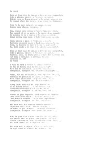 La bemol
Este-un drum plin de lumina o Spre-un oras indepartat,
Unde-i glorie, marire, o Fericire, ne'ncetat.
Zilnic merg pe drumu-acesta, o Ca sa pot intra si eu,
In orasul sfant din ceruri, o La tronul lui Dumnezeu.
Cor: /: Eu sunt calator, pe pamant strain,
Inspre tara sfanta, peregrin. :/
Azi, orasul este templu o   Pentru Dumnezeul sfant,
Dar curand el se va umple   o Cu oameni de pe pamant.
Si iubirea ce ne-o poarta   o Ne ajuta sa simtim
Dorul pentru noua casa, o   Unde vrem si noi sa fim.
Orasu-acesta e gata, o Pregatita-i casa ta:
Dumnezeu asteapta clipa o Cand esti gata sa te ia.
Deci, nu dispera pe cale o Si nu fi ingrijorat!
Tu, doar lauda-L pe Isus o Si iubeste-L ne'ncetat.
Este-un drum plin de lumina o Spre-un oras indepartat,
Unde-i glorie, marire, o Fericire, ne'ncetat.
Haideti, toti, pe drumu-acesta o Care duce-n ceruri sus!
Vom trai o vesnicie, o Impreuna cu Isus!
Cantarea nr. 697
Do major
E mult de cand e noapte si lumea-i bantuita
De mii de duhuri rele cu-nselatoare soapte.
Mi-e dor de Dimineata, in slava, rasarita...
Strajerule, strajere, mai este mult din noapte?...
Atati, din cei ce-asteapta, sunt coplesiti de jale,
Trantiti de greutatea ce inima le-a smuls;
Mi-e toata asteptarea, la glasul vestii tale:
Strajerule, strajere, mai este oare mult?...
Plang inimi sfasiate de lunga despartire...
Si au atatea doruri... si-au suferit atat...
Si-asteapta-ndurerate o clipa de iubire...
Strajerule, strajere, o, cat mai este, cat?...
E-atat de grea vegherea, cand noaptea se lungeste...
Cand inimile-asteapta... si-n suflete e jale...
Cand mistuie durerea... si plansul copleseste...
Strajerule, strajere, ah! zorii nu rasar?...
Mai este mult din noaptea aceea-ntunecoasa?
Departe-s zorii zilei, seninei dimineti?
Se fierb in jur talazuri... e marea furtunoasa...
Strajerule, strajere, nu-i ceasul cel maret?...

Atat de grea ni-e starea, cum n-a fost niciodata!
Vin valuri mari si grele, cum n-am mai intalnit...
Simtim c-a-noastre inimi curand n-or sa mai bata...
Ah, suna rasaritul, strajerule iubit!...
Ah, suna azi, strajere, sfarsitul suferintei,
Sa rupi obezi si stavili de tarana si fier!
 
