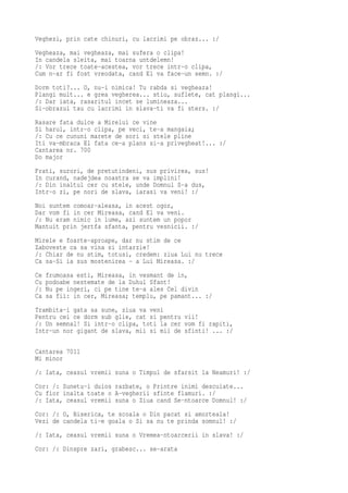 Veghezi, prin cate chinuri, cu lacrimi pe obraz... :/
Vegheaza, mai vegheaza, mai sufera o clipa!
In candela sleita, mai toarna untdelemn!
/: Vor trece toate-acestea, vor trece intr-o clipa,
Cum n-ar fi fost vreodata, cand El va face-un semn. :/
Dorm toti?... O, nu-i nimica! Tu rabda si vegheaza!
Plangi mult... e grea vegherea... stiu, suflete, cat plangi...
/: Dar iata, rasaritul incet se lumineaza...
Si-obrazul tau cu lacrimi in slava-ti va fi sters. :/
Rasare fata dulce a Mirelui ce vine
Si harul, intr-o clipa, pe veci, te-a mangaia;
/: Cu ce cununi marete de sori si stele pline
Iti va-mbraca El fata ce-a plans si-a privegheat!... :/
Cantarea nr. 700
Do major
Frati, surori, de pretutindeni, sus privirea, sus!
In curand, nadejdea noastra se va implini!
/: Din inaltul cer cu stele, unde Domnul S-a dus,
Intr-o zi, pe nori de slava, iarasi va veni! :/
Noi suntem comoar-aleasa, in acest ogor,
Dar vom fi in cer Mireasa, cand El va veni.
/: Nu eram nimic in lume, azi suntem un popor
Mantuit prin jertfa sfanta, pentru vesnicii. :/
Mirele e foarte-aproape, dar nu stim de ce
Zaboveste ca sa vina si intarzie!
/: Chiar de nu stim, totusi, credem: ziua Lui nu trece
Ca sa-Si ia sus mostenirea - a Lui Mireasa. :/
Ce   frumoasa esti, Mireasa, in vesmant de in,
Cu   podoabe nestemate de la Duhul Sfant!
/:   Nu pe ingeri, ci pe tine te-a ales Cel divin
Ca   sa fii: in cer, Mireasa; templu, pe pamant... :/
Trambita-i gata sa sune, ziua va veni
Pentru cei ce dorm sub glie, cat si pentru vii!
/: Un semnal! Si intr-o clipa, toti la cer vom fi rapiti,
Intr-un nor gigant de slava, mii si mii de sfinti! ... :/

Cantarea 7011
Mi minor
/: Iata, ceasul vremii suna o Timpul de sfarsit la Neamuri! :/
Cor: /: Sunetu-i duios razbate, o Printre inimi descuiate...
Cu fior inalta toate o A-vegherii sfinte flamuri. :/
/: Iata, ceasul vremii suna o Ziua cand Se-ntoarce Domnul! :/
Cor: /: O, Biserica, te scoala o Din pacat si amorteala!
Vezi de candela ti-e goala o Si sa nu te prinda somnul! :/
/: Iata, ceasul vremii suna o Vremea-ntoarcerii in slava! :/
Cor: /: Dinspre zari, grabesc... se-arata
 