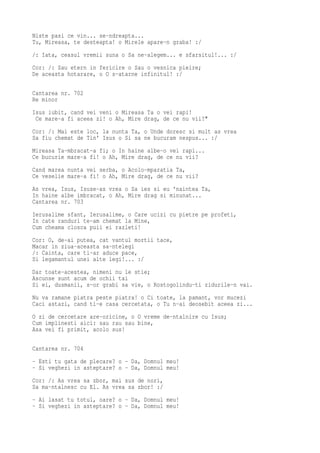Niste pasi ce vin... se-ndreapta...
Tu, Mireasa, te desteapta! o Mirele apare-n graba! :/
/: Iata, ceasul vremii suna o Sa ne-alegem... e sfarsitul!... :/
Cor: /: Sau etern in fericire o Sau o vesnica pieire;
De aceasta hotarare, o O s-atarne infinitul! :/

Cantarea nr. 702
Re minor
Isus iubit, cand vei veni o Mireasa Ta o vei rapi!
 Ce mare-a fi aceea zi! o Ah, Mire drag, de ce nu vii?"
Cor: /: Mai este loc, la nunta Ta, o Unde doresc si mult as vrea
Sa fiu chemat de Tin' Isus o Si sa ne bucuram nespus... :/
Mireasa Ta-mbracat-a fi; o In haine albe-o vei rapi...
Ce bucurie mare-a fi! o Ah, Mire drag, de ce nu vii?
Cand marea nunta vei serba, o Acolo-mparatia Ta,
Ce veselie mare-a fi! o Ah, Mire drag, de ce nu vii?
As vrea, Isus, Isuse-as vrea o Sa ies si eu 'naintea Ta,
In haine albe imbracat, o Ah, Mire drag si minunat...
Cantarea nr. 703
Ierusalime sfant, Ierusalime, o Care ucizi cu pietre pe profeti,
In cate randuri te-am chemat la Mine,
Cum cheama closca puii ei razleti!
Cor: O, de-ai putea, cat vantul mortii tace,
Macar in ziua-aceasta sa-ntelegi
/: Cainta, care ti-ar aduce pace,
Si legamantul unei alte legi!... :/
Dar toate-acestea, nimeni nu le stie;
Ascunse sunt acum de ochii tai
Si ei, dusmanii, s-or grabi sa vie, o Rostogolindu-ti zidurile-n vai.
Nu va ramane piatra peste piatra! o Ci toate, la pamant, vor mucezi
Caci astazi, cand ti-e casa cercetata, o Tu n-ai deosebit aceea zi...
O zi de cercetare are-oricine, o O vreme de-ntalnire cu Isus;
Cum implinesti aici: sau rau sau bine,
Asa vei fi primit, acolo sus!

Cantarea nr. 704
- Esti tu gata de plecare? o - Da, Domnul meu!
- Si veghezi in asteptare? o - Da, Domnul meu!
Cor: /: As vrea sa zbor, mai sus de nori,
Sa ma-ntalnesc cu El. As vrea sa zbor! :/
- Ai lasat tu totul, oare? o - Da, Domnul meu!
- Si veghezi in asteptare? o - Da, Domnul meu!
 