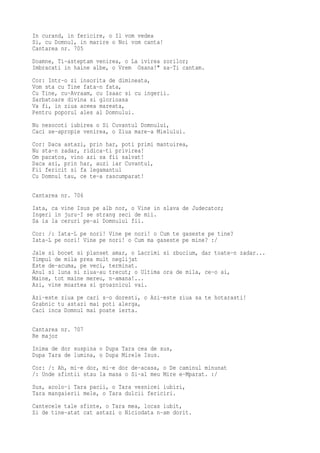 In curand, in fericire, o Il vom vedea
Si, cu Domnul, in marire o Noi vom canta!
Cantarea nr. 705
Doamne, Ti-asteptam venirea, o La ivirea zorilor;
Imbracati in haine albe, o Vrem Osana!" sa-Ti cantam.
Cor: Intr-o zi insorita de dimineata,
Vom sta cu Tine fata-n fata,
Cu Tine, cu-Avraam, cu Isaac si cu ingerii.
Sarbatoare divina si glorioasa
Va fi, in ziua aceea mareata,
Pentru poporul ales al Domnului.
Nu nesocoti iubirea o Si Cuvantul Domnului,
Caci se-apropie venirea, o Ziua mare-a Mielului.
Cor: Daca astazi, prin har, poti primi mantuirea,
Nu sta-n zadar, ridica-ti privirea!
Om pacatos, vino azi sa fii salvat!
Daca azi, prin har, auzi iar Cuvantul,
Fii fericit si fa legamantul
Cu Domnul tau, ce te-a rascumparat!

Cantarea nr. 706
Iata, ca vine Isus pe alb nor, o Vine in slava de Judecator;
Ingeri in juru-I se strang zeci de mii.
Sa ia la ceruri pe-ai Domnului fii.
Cor: /: Iata-L pe nori! Vine pe nori! o Cum te gaseste pe tine?
Iata-L pe nori! Vine pe nori! o Cum ma gaseste pe mine? :/
Jale si bocet si planset amar, o Lacrimi si zbucium, dar toate-n zadar...
Timpul de mila prea mult neglijat
Este de-acuma, pe veci, terminat.
Anul si luna si ziua-au trecut; o Ultima ora de mila, ce-o ai,
Maine, tot maine mereu, n-amana!...
Azi, vine moartea si groaznicul vai.
Azi-este ziua pe cari s-o doresti, o Azi-este ziua sa te hotarasti!
Grabnic tu astazi mai poti alerga,
Caci inca Domnul mai poate ierta.

Cantarea nr. 707
Re major
Inima de dor suspina o Dupa Tara cea de sus,
Dupa Tara de lumina, o Dupa Mirele Isus.
Cor: /: Ah, mi-e dor, mi-e dor de-acasa, o De caminul minunat
/: Unde sfintii stau la masa o Si-al meu Mire e-Mparat. :/
Sus, acolo-i Tara pacii, o Tara vesnicei iubiri,
Tara mangaierii mele, o Tara dulcii fericiri.
Cantecele tale sfinte, o Tara mea, locas iubit,
Si de tine-atat cat astazi o Niciodata n-am dorit.
 
