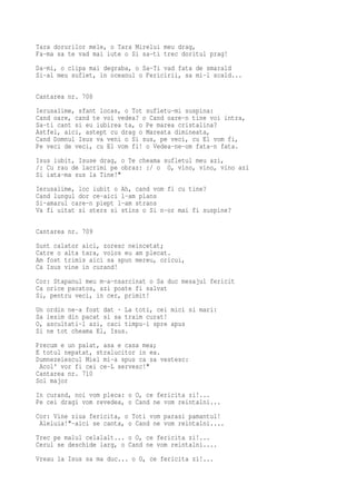 Tara dorurilor mele, o Tara Mirelui meu drag,
Fa-ma sa te vad mai iute o Si sa-ti trec doritul prag!
Da-mi, o clipa mai degraba, o Sa-Ti vad fata de smarald
Si-al meu suflet, in oceanul o Fericirii, sa mi-l scald...

Cantarea nr. 708
Ierusalime, sfant locas, o Tot sufletu-mi suspina:
Cand oare, cand te voi vedea? o Cand oare-n tine voi intra,
Sa-ti cant si eu iubirea ta, o Pe marea cristalina?
Astfel, aici, astept cu drag o Mareata dimineata,
Cand Domnul Isus va veni o Si sus, pe veci, cu El vom fi,
Pe veci de veci, cu El vom fi! o Vedea-ne-om fata-n fata.
Isus iubit, Isuse drag, o Te cheama sufletul meu azi,
/: Cu rau de lacrimi pe obraz: :/ o O, vino, vino, vino azi
Si iata-ma sus la Tine!"
Ierusalime, loc iubit o Ah, cand vom fi cu tine?
Cand lungul dor ce-aici l-am plans
Si-amarul care-n piept l-am strans
Va fi uitat si sters si stins o Si n-or mai fi suspine?

Cantarea nr. 709
Sunt calator aici, zoresc neincetat;
Catre o alta tara, voios eu am plecat.
Am fost trimis aici sa spun mereu, oricui,
Ca Isus vine in curand!
Cor: Stapanul meu m-a-nsarcinat o Sa duc mesajul fericit
Ca orice pacatos, azi poate fi salvat
Si, pentru veci, in cer, primit!
Un   ordin ne-a fost dat · La toti, cei mici si mari:
Sa   iesim din pacat si sa traim curat!
O,   ascultati-l azi, caci timpu-i spre apus
Si   ne tot cheama El, Isus.
Precum e un palat, asa e casa mea;
E totul nepatat, stralucitor in ea.
Dumnezeiescul Miel mi-a spus ca sa vestesc:
 Acol' vor fi cei ce-L servesc!"
Cantarea nr. 710
Sol major
In curand, noi vom pleca: o O, ce fericita zi!...
Pe cei dragi vom revedea, o Cand ne vom reintalni...
Cor: Vine ziua fericita, o Toti vom parasi pamantul!
 Aleluia!"-aici se canta, o Cand ne vom reintalni....
Trec pe malul celalalt... o O, ce fericita zi!...
Cerul se deschide larg, o Cand ne vom reintalni....
Vreau la Isus sa ma duc... o O, ce fericita zi!...
 
