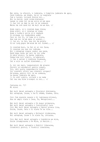 Mai este, la sfarsit, o judecata, o Cumplita judecata de apoi,
Cand trebuie, pe drept, sa-si ia rasplata
Cum a lucrat, oricare dintre noi...
Noi nu murim, cand inima-nceteaza:
Lasam in urma tot ce-am scris si-am spus
/: Dar tot ce dam la cei ce ne urmeaza
Mereu da rod cand noi de mult ne-am dus. :/
Avem copii, si-i crestem dupa vrere;
Avem elevi, si-i invatam ce vrem;
Avem o turma-n grija si-n veghere
Si-ntreaga lor raspundere avem!
Caci ei vor fi, in lume si-n viata,
Asa cum noi le-am spus si aratat...
/: Iar ei, la fel, asa vor da povata
Si-un lung popor de-acum de noi format... :/
Ii crestem buni, la fel si ei vor face;
Ii crestem rau asa vor indruma.
Noi i-ndreptam inspre razboi sau pace,
Rand dupa rand, pe cati ne vor urma
Si-abia atunci, la marea judecata,
Vedea-vom toti uimiti, cu-adevarat,
/: Cat a salvat o crestere frumoasa,
Cat a ucis un suflet blestemat... :/
O, voi cei mari, raspunzatori de gloate:
Parinti si-ndrumatori pentru urmasi,
Voi, veti purta raspunderile toate!
Voi cresteti sfinti sau cresteti ucigasi!
De-aceea, pentru toti ce ne urmeaza,
La marea judecata de apoi,
/: Cu ochi uimiti, oricare o sa vada
Cat rau sau bine a-nceput cu noi... :/

Cantarea nr. 717
Mi minor
Mai mult decat asteapta o Strajerul dimineata,
Noi asteptam, Isuse, o Sa-Ti vedem, Doamne, fata.
Cor: Cum soarele rasare o Si lumineaza-ntinsul,
Asa ne umpli viata o Isus, Tu, Necuprinsul...
Mai mult decat asteapta o Un mugur primavara,
Mai mult decat asteapta o Instrainatul tara
Cor: Mai mult decat asteapta o Ogorul ploaia lina,
Dorim, Isuse, fata o Si slava Ta sa vina...
Mai mult decat asteapta o Bolnavul vindecarea,
Noi asteptam, Isuse o In slava Ta, intrarea.
Cor: Mai mult decat asteapta o Logodnica pe mire,
Dorim intampinarea o Pe Mire, in marire...
Mai mult decat asteapta o Robitii liberarea,
Corabierii portul, o Truditii inserarea,
 