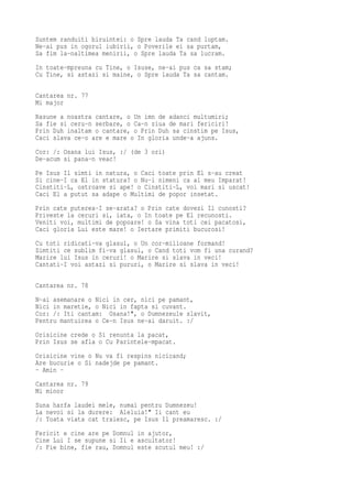 Suntem randuiti biruintei: o Spre lauda Ta cand luptam.
Ne-ai pus in ogorul iubirii, o Poverile ei sa purtam,
Sa fim la-naltimea menirii, o Spre lauda Ta sa lucram.
In toate-mpreuna cu Tine, o Isuse, ne-ai pus ca sa stam;
Cu Tine, si astazi si maine, o Spre lauda Ta sa cantam.

Cantarea nr. 77
Mi major
Rasune a noastra cantare, o Un imn de adanci multumiri;
Sa fie si ceru-n serbare, o Ca-n ziua de mari fericiri!
Prin Duh inaltam o cantare, o Prin Duh sa cinstim pe Isus,
Caci slava ce-o are e mare o In gloria unde-a ajuns.
Cor: /: Osana lui Isus, :/ (de 3 ori)
De-acum si pana-n veac!
Pe Isus Il simti in natura, o Caci toate prin El s-au creat
Si cine-I ca El in statura? o Nu-i nimeni ca al meu Imparat!
Cinstiti-L, ostroave si ape! o Cinstiti-L, voi mari si uscat!
Caci El a putut sa adape o Multimi de popor insetat.
Prin cate puterea-I se-arata? o Prin cate dovezi Il cunosti?
Priveste la ceruri si, iata, o In toate pe El recunosti.
Veniti voi, multimi de popoare! o Sa vina toti cei pacatosi,
Caci gloria Lui este mare! o Iertare primiti bucurosi!
Cu toti ridicati-va glasul, o Un cor-milioane formand!
Simtiti ce sublim fi-va glasul, o Cand toti vom fi una curand?
Marire lui Isus in ceruri! o Marire si slava in veci!
Cantati-I voi astazi si pururi, o Marire si slava in veci!

Cantarea nr. 78
N-ai asemanare o Nici in cer, nici pe pamant,
Nici in maretie, o Nici in fapta si cuvant.
Cor: /: Iti cantam: Osana!", o Dumnezeule slavit,
Pentru mantuirea o Ce-n Isus ne-ai daruit. :/
Orisicine crede o Si renunta la pacat,
Prin Isus se afla o Cu Parintele-mpacat.
Orisicine vine o Nu va fi respins nicicand;
Are bucurie o Si nadejde pe pamant.
- Amin -
Cantarea nr. 79
Mi minor
Suna harfa laudei mele, numai pentru Dumnezeu!
La nevoi si la durere: Aleluia!" Ii cant eu
/: Toata viata cat traiesc, pe Isus Il preamaresc. :/
Fericit e cine are pe Domnul in ajutor,
Cine Lui I se supune si Ii e ascultator!
/: Fie bine, fie rau, Domnul este scutul meu! :/
 