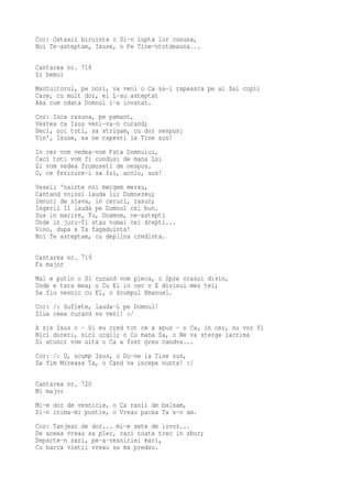 Cor: Ostasii biruinta o Si-n lupta lor cununa,
Noi Te-asteptam, Isuse, o Pe Tine-ntotdeauna...

Cantarea nr. 718
Si bemol
Mantuitorul, pe nori, va veni o Ca sa-i rapeasca pe ai Sai copii
Care, cu mult dor, ei L-au asteptat
Asa cum odata Domnul i-a invatat.
Cor: Inca rasuna, pe pamant,
Vestea ca Isus veni-va-n curand;
Deci, noi toti, sa strigam, cu dor nespus:
Vin', Isuse, sa ne rapesti la Tine sus!
In cer vom vedea-vom Fata Domnului,
Caci toti vom fi condusi de mana Lui
Si vom vedea frumuseti de nespus.
O, ce fericire-i sa fii, acolo, sus!
Veseli 'nainte noi mergem mereu,
Cantand voiosi lauda lui Dumnezeu;
Imnuri de slava, in ceruri, rasun;
Ingerii Il lauda pe Domnul cel bun.
Sus in marire, Tu, Doamne, ne-astepti
Unde in juru-Ti stau numai cei drepti...
Vino, dupa a Ta fagaduinta!
Noi Te asteptam, cu deplina credinta.

Cantarea nr. 719
Fa major
Mai e putin o Si curand vom pleca, o Spre orasul divin,
Unde e tara mea; o Cu El in cer o E divinul meu tel;
Sa fiu vesnic cu El, o Scumpul Emanuel.
Cor: /: Suflete, lauda-L pe Domnul!
Ziua ceea curand va veni! :/
A zis Isus o - Si eu cred tot ce a spus - o Ca, in cer, nu vor fi
Nici dureri, nici urgii; o Cu mana Sa, o Ne va sterge lacrima
Si atunci vom uita o Ca a fost greu candva...
Cor: /: O, scump Isus, o Du-ne la Tine sus,
Sa fim Mireasa Ta, o Cand va incepe nunta! :/

Cantarea nr. 720
Mi major
Mi-e dor de vesnicie, o Ca ranii de balsam,
Si-n inima-mi pustie, o Vreau pacea Ta s-o am.
Cor: Tanjesc de dor... mi-e sete de izvor...
De aceea vreau sa plec, caci toate trec in zbor;
Departe-n zari, pe-a-vesniciei mari,
Cu barca vietii vreau sa ma predau.
 