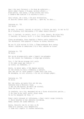 Asa-i din veci Calvarul: o Un drum de suferinti...
Acolo unde-i harul, o E pace, ca-ntre sfinti...
N-am patrie, sub soare, o N-am liniste sub nori;
O cheam-a mea simtire o Cu sufletu-n fiori...
Caci totusi, am o tara, o Un plai stralucitor,
Si doru-mi creste iara: o Spre ea... spre ea, sa zbor...

Cantarea nr. 721
Sol major
Nu sunt, in ceruri, lacrimi si grijuri, o Glorie, pe veci, in cer va fi!
Nu e tristete, nici batranete, o Ci numai vesnic bucurii!
Cor: /: Lacrimi, in ceruri, nu-s! :/ o Jale, dureri, de orice fel;
/: Lacrimi, in ceruri, nu-s! :/ o Caci le purtase sfantul Miel.
Slava ne-asteapta, buna rasplata o Pentru acela credincios;
Iar Salvatorul face poporul o Partas la slava, bucuros.
Nu vor fi zile scrise in file, o Timpu-nceteaza de-a conta;
Veche-i iubirea si nemurirea o Si-n veci iubirea va trona!

Cantarea nr. 722
Re major
Noi ne-om strange-acolo unde o Ingerii ne-asteapta
Si, din tronul lui Dumnezeu, o Curge apa cristala.
Cor: /: Da! Ne-om strange toti acolo
/: De unde curge apa vietii: :/
La tronul lui Dumnezeu. :/
Acolo, la malul apei, o Vom depune sarcina
Si vom intona cu totii o Domnului o cantare.
Sus, mai sus la 'cele tarmuri o Unde Isus e pe tron,
Ne asteapta, cu toti sfintii, o Pe noi si-ntregul popor.

Cantarea nr. 723
Fa minor
Noi vom canta, pe munte Sion cel de sus,
Cantarea noua a Mielului Isus;
/: Noi ne vom bucura, pe malul de cristal,
Cand vom birui fiara cea rea. :/
In credinta, ca-n vis, descoperi-mi-se o Slava stralucitei patrie...
/: As vrea sa ma inalt acolo, chiar acum,
Ca sa fiu mangaiat de Isus. :/
Pomul vietii minunat el infloreste, o Raul vietii curge linistit;
/: Acolo moartea nu mai ameninta nicidecum,
Numai cantari de lauda Domnului. :/
Acolo, fericiti vom fi in veci cu El
Unde nu-s lacrimi, nici despartiri;
/: Unde toti ingerii Il slavesc maiestuos,
 