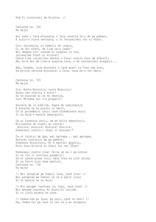 Vom fi incoronati de Hristos. :/

Cantarea nr. 724
Re major
Noi avem o tara minunata; o Tara noastra nu-i de pe pamant,
E acolo-n slava nevisata, o In Ierusalimul nou si sfant.
Cor: Ierusalim, cu temelii de iaspis,
O, ce dor sfant, de tine ne-a legat!
Noi despre tin' cantam si noaptea in vis,
Ierusalime sfant si minunat!
Catre tine incontinuu zboara o Visul nostru fara de sfarsit;
Ah, mi-e dor de tine-a noastra tara, o De Ierusalimul pregatit...
Adu, Doamne, ziua minunata o Cand acas' la Tine vom sosi,
Sa privim cetatea minunata: o Tara, care ne-o vei darui.

Cantarea nr. 725
Re major
Cor: Nunta Mielului, nunta Mielului!
Nunta cea slavita a sosit!
Sa ne bucuram si sa ne veselim,
Caci Mireasa Lui s-a pregatit!
Hainele de in subtire, fapte de neprihanire
E puterea ce ne poarta in zenit,
Ca si porumbelul zarii care sfredeleste norii
Si se duce-n marele nemarginit.
Ca si tunetele zarii, de pe bolta departarii,
Milioanele de ingeri au cantat:
 Aleluia! Aleluia! Aleluia! Aleluia!
Dumnezeul nostru-i sfant si minunat!"
Ca si vuietul de ape, mai aproape... mai aproape,
Rasunau cantarile de pe pamant;
Dumnezeu Biruitorul, El a mantuit poporul,
Prin Isus Hristos si Duhul Lui cel Sfant!
Dumnezeul nostru vine! Orice om sa I se-nchine
Si sa fie in continuu pregatit!
Sa-si adune-acuma inul, daca vrea sa uite chinul
Si sa fie-n ziua ceea mantuit.
Cantarea nr. 726
Fa major
/: Noi asteptam pe Domnul Isus, cand vine! :/
Noi asteptam pe Domnul ce ne-a gatit locul
Si in marire ne va duce!
/: Noi mergem 'naintea lui Isus, cand vine! :/
Noi mergem inainte, El bratu-Si intinde
Si in locul promis ne duce.
/: Vedea-vom pe Isus, pe nori, cand va veni! :/
Da, vedea-vor pe Isus si cei ce L-au strapuns
 