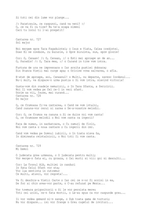 Si toti cei din lume vor plange...
/: Pacatosule, ce raspunzi, cand va veni? :/
O, ce va fi cu tine? Nu te-a scapa nimeni
Caci tu locul ti l-ai pregatit!

Cantarea nr. 727
Sol major
Noi mergem spre Tara Fagaduintei; o Isus e Viata, Calea credintei.
Doar El ne conduce, cu bucurie, o Spre biruinta, sus, spre glorie!
Cor: O, Canaan! /: O, Canaan, :/ o Esti mai aproape an de an...
O, Paradis! /: O, Tara mea, :/ o Curand in tine vom intra.
Furtuna de ura ne impresoara o Iar arsita pustiei doboara;
Din Stanca Vietii mai curge apa; o Oricine vrea salvarea, o afla.
E-atat de aproape, azi, Canaanul! o Multi, nu departe, zaresc Iordanul...
Nu-i mult, va dispare-n urma pustia o Si vom intra, slavind victoria!
Gusta-vom din roadele nemuririi, o In Tara Sfanta, a fericirii.
Noi Il vom vedea pe Cel ce-I in veci sfant.
Dorim sa vii, Isuse, mai curand...
Cantarea nr. 728
Do major
O, ce frumoasa fi-va cantarea, o Cand ne vom intalni,
Cand rasuna-vor cerul si zarea o De-a-noastre melodii.
Cor: O, ce frumos va rasuna o Si ce duios noi vom canta!
O, ce frumoase melodii o Noi vom canta ca ingerii!
Fara de numar, in sarbatoare, o Cu ramuri de finic,
Noi vom canta o noua cantare o Cu ingerii din cer.
Cand vom vedea pe Domnul iubirii, o In toata slava Sa,
In dimineata reintalnirii, o Noi toti Ii vom canta.

Cantarea nr. 729
Mi bemol
O judecata grea urmeaza, o O judecata pentru multi;
Vor merge-n fata ei, cu groaza, o Cei morti si vii: goi si desculti...
Cor: La Tronul Alb, multimi in randuri
In fata Celui Sfant vor sta;
Vor lua sentinta in cutremur
Ce multi, atunci, vor regreta!...
Va fi deschis-a Vietii Carte o Iar cei ce n-or fi scrisi in ea,
De foc si chin avea-vor parte, o C-au refuzat pe Mesia...
Vor tremura prigonitorii o Si le vor persista mereu
Toti cei ucisi, ce-n fata mortii, o Le-au spus ca vor raspunde greu...
Ii vor vedea gemand si-n sange, o Sub toata gama de torturi;
Nu vor dispare... isi vor frange o Greu cugetul de lovituri...
 