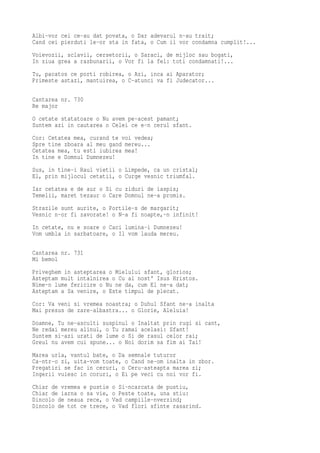 Albi-vor cei ce-au dat povata, o Dar adevarul n-au trait;
Cand cei pierduti le-or sta in fata, o Cum ii vor condamna cumplit!...
Voievozii, sclavii, cersetorii, o Saraci, de mijloc sau bogati,
In ziua grea a razbunarii, o Vor fi la fel: toti condamnati!...
Tu, pacatos ce porti robirea, o Azi, inca ai Aparator;
Primeste astazi, mantuirea, o C-atunci va fi Judecator...

Cantarea nr. 730
Re major
O cetate statatoare o Nu avem pe-acest pamant;
Suntem azi in cautarea o Celei ce e-n cerul sfant.
Cor: Cetatea mea, curand te voi vedea;
Spre tine zboara al meu gand mereu...
Cetatea mea, tu esti iubirea mea!
In tine e Domnul Dumnezeu!
Sus, in tine-i Raul vietii o Limpede, ca un cristal;
El, prin mijlocul cetatii, o Curge vesnic triumfal.
Iar cetatea e de aur o Si cu ziduri de iaspis;
Temelii, maret tezaur o Care Domnul ne-a promis.
Strazile sunt aurite, o Portile-s de margarit;
Vesnic n-or fi zavorate! o N-a fi noapte,-n infinit!
In cetate, nu e soare o Caci lumina-i Dumnezeu!
Vom umbla in sarbatoare, o Il vom lauda mereu.

Cantarea nr. 731
Mi bemol
Priveghem in asteptarea o Mielului sfant, glorios;
Asteptam mult intalnirea o Cu al nost' Isus Hristos.
Nime-n lume fericire o Nu ne da, cum El ne-a dat;
Asteptam a Sa venire, o Este timpul de plecat.
Cor: Va veni si vremea noastra; o Duhul Sfant ne-a inalta
Mai presus de zare-albastra... o Glorie, Aleluia!
Doamne, Tu ne-asculti suspinul o Inaltat prin rugi si cant,
Ne redai mereu alinul, o Tu ramai acelasi: Sfant!
Suntem si-azi urati de lume o Si de rasul celor rai;
Greul nu avem cui spune... o Noi dorim sa fim ai Tai!
Marea urla, vantul bate, o Da semnale tuturor
Ca-ntr-o zi, uita-vom toate, o Cand ne-om inalta in zbor.
Pregatiri se fac in ceruri, o Ceru-asteapta marea zi;
Ingerii vuiesc in coruri, o Ei pe veci cu noi vor fi.
Chiar de vremea e pustie   o Si-ncarcata de pustiu,
Chiar de iarna o sa vie,   o Peste toate, una stiu:
Dincolo de neaua rece, o   Vad campiile-nverzind;
Dincolo de tot ce trece,   o Vad flori sfinte rasarind.
 