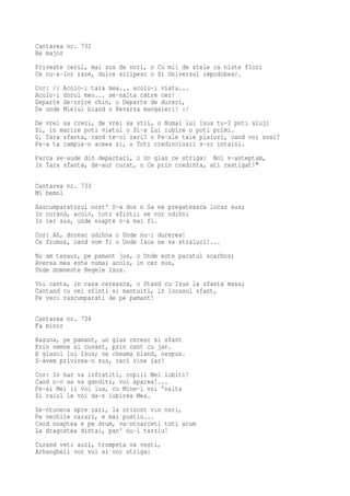 Cantarea nr. 732
Re major
Priveste cerul, mai sus de nori, o Cu mii de stele ca niste flori
Ce cu-a-lor raze, dulce sclipesc o Si Universul impodobesc.
Cor: /:   Acolo-i tara mea... acolo-i viata...
Acolo-i   dorul meu... se-nalta catre cer!
Departe   de-orice chin, o Departe de dureri,
De unde   Mielul bland o Revarsa mangaieri! :/
De vrei sa crezi, de vrei sa stii, o Numai lui Isus tu-I poti sluji
Si, in marire poti vietui o Si-a Lui iubire o poti primi.
O, Tara sfanta, cand te-oi zari? o Pe-ale tale plaiuri, cand voi sosi?
Pe-a ta campie-n aceea zi, o Toti credinciosii s-or intalni.
Parca se-aude din departari, o Un glas ce striga: Noi v-asteptam,
In Tara sfanta, de-aur curat, o Ce prin credinta, ati castigat!"

Cantarea nr. 733
Mi bemol
Rascumparatorul nost' S-a dus o Sa ne pregateasca locas sus;
In curand, acolo, toti sfintii se vor odihni
In cer sus, unde noapte n-a mai fi.
Cor: Ah, doresc odihna o Unde nu-i durerea!
Ce frumos, cand vom fi o Unde Isus ne va straluci!...
Nu am tezaur, pe pamant jos, o Unde este pacatul scarbos;
Averea mea este numai acolo, in cer sus,
Unde domneste Regele Isus.
Voi canta, in casa cereasca, o Stand cu Isus la sfanta masa;
Cantand cu cei sfinti si mantuiti, in locasul sfant,
Pe veci rascumparati de pe pamant!

Cantarea nr. 734
Fa minor
Rasuna, pe pamant, un glas ceresc si sfant
Prin semne si cuvant, prin cant cu jar.
E glasul lui Isus; ne cheama bland, nespus.
S-avem privirea-n sus, caci vine iar!
Cor: In har va infratiti, copiii Mei iubiti!
Cand n-o sa va ganditi, voi aparea!...
Pe-ai Mei ii voi lua, cu Mine-i voi 'nalta
Si raiul le voi da-n iubirea Mea.
Se-ntuneca spre zari, la orizont vin nori,
Pe vechile carari, e mai pustiu...
Cand noaptea e pe drum, va-ntoarceti toti acum
La dragostea dintai, pan' nu-i tarziu!
Curand veti auzi, trompeta va vesti,
Arhangheli vor vui si vor striga:
 