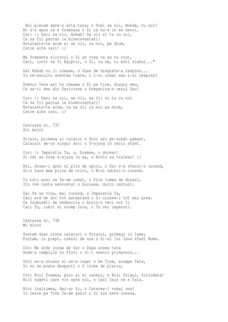 Noi plecam spre-o alta tara; o Vrei sa vii, Hobab, cu noi?
Ni s-a spus ca e frumoasa o Si ca nu-s in ea nevoi.
Cor: /: Deci sa vii, Hobab! Sa vii si tu cu noi,
Ca sa fii partas la binecuvantari!
Hotaraste-te acum si sa vii, cu noi, pe drum,
Catre alte zari! :/
Ma framanta viitorul o Si as vrea ca sa te crut,
Caci, lovit va fi Egiptul, o Si, ca om, tu esti slabut..."
Dar Hobab nu ii urmase, o Glas de dragoste-a respins...
Tu ce-asculti acestea toate, o L-ai urmat sau L-ai respins?
Domnul Isus azi te cheama o Si pe tine, dragul meu,
Ca sa-ti dea din fericirea o Pregatita-n cerul Sau!
Cor: /: Deci sa vii, sa vii, sa vii si tu cu noi
Ca sa fii partas la binecuvantari!
Hotaraste-te acum, ca sa vii cu noi pe drum,
Catre alte zari. :/

Cantarea nr. 737
Sol major
Strain, pribeag si calator o Sunt azi pe-acest pamant,
Calauzit de-un singur dor: o S-ajung in cerul sfant.
Cor: /: Imparatia Ta, o, Doamne, o doresc!
Si cat as vrea s-ajung in ea, o Acolo sa traiesc! :/
Azi, drumu-i greu si plin de spini, o Dar s-a sfarsi-n curand,
Si-n tara mea plina de crini, o M-oi odihni-n curand.
Cu toti acei ce Te-am urmat, o Prin lumea de dureri,
Iti vom canta neincetat o Duioase, dulci cantari.
Dar fa sa vina, mai curand, o Imparatia Ta,
Caci ard de dor tot asteptand o Si crucea-i tot mai grea.
Ce frumuseti de nedescris o Acolo-n veci vor fi
Caci Tu, iubit si scump Isus, o Tu vei imparati.

Cantarea nr. 738
Mi minor
Suntem doar niste calatori o Straini, pribegi in lume;
Purtam, in piept, comori de sus o Si-al lui Isus sfant Nume.
Cor: Ne arde inima de dor o Dupa aceea tara
Unde-s campiile cu flori o Si-i vesnic primavara...
Unit ne-a strans si ne-a legat o De Tine, scumpe Tata,
Si nu ne poate desparti o O inima de piatra,
Cor: Nici foamea, prin al ei razboi, o Nici frigul, niciodata!
Nici sageti care vin spre noi, o Caci Isus ne e Tata.
Nici inaltimea, dac-ar fi, o Cararea-i numai una!
In iesle pe Tine Te-am gasit o Si sus este cununa.
 
