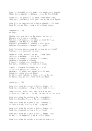 Cor: Prin bucurii si prin amar, o Pe mare,-asa e drumul;
Chiar dac-am pierde corabioara, o Avem la Tine Duhul.
Ajuta-ne ca sa purtam, o Cu drag, acest sfant nume,
Caci ne-ai rascumparat c-un pret o Ce nu se poate spune.
Cor: Orice am castiga aici o Sau am pierde,-i tot una!
Daca Te-avem pe Tine, Isus, o Am castigat cununa.

Cantarea nr. 739
Fa major
Simtim incet cum harul de la Neamuri se tot ia;
Aproape gata-i usa a se-ncuia.
Mai mici sunt bucuriile de-acum un sfert de veac;
Lucrarile acum mai mici se fac.
Poporule, pastreaza dar credinta ce-ai primit,
Pastreaza nostalgia cercetarii ce-ai primit!
Cor: Fecioara, asteptatrea, in curand, se va sfarsi!
Vegheaza, ca-n curand El va veni!
Smochinul care, doua mii de ani, a fost uscat,
Smochinul blestemat iar rod a dat;
Copacii, de asemeni, cu putere infrunzesc,
Venirea primaverii o vestesc.
A nasterii durere simte omenirea iar,
Dar iarasi fericirea vine dup-acest amar.
Uleiul si candela sa veghezi ca sa le ai
Si doctorie pentru ochi sa-ti iei!...
Fecioara, iti ridic-apoi privirea ta in sus,
Asteapta-n orice clipa pe Isus!
Sa-ti pui apoi nadejdea-n harul ce-ti va fi adus
Cu slava cand, pe nori, veni-va Mirele Isus.

Cantarea nr. 740
Suna ora-n miez de noapte: o Scoala, frate, sus!
Caci vine sfarsitul, frate; o Timpul mult e scurs.
Cor: Suna ora, suna, suna, caci Mirele va veni,
/: Si-atunci, vai va fi! :/ Vai, de cei ce nu s-au pocait!...
Suna ora-n miez de noapte, o Sa te pregatesti!
Caci vine Mirele, frate, o Ca sa-L intalnesti.
Suna ora-n miez de noapte: o Ia-ti candela ta,
Cu care pe Mire, frate,-L o Vei intampina!
Suna ora-n miez de noapte: o Scoala, frate, sus!
Caci vine Stapanul nostru, o Mirele Isus!
Suna ora-n miez de noapte: o Scoala, frate,-acum!
Nu mai sta in nepasare, o Pe al vietii drum!
Suna ora-n miez de noapte: o Schimba-ti viata ta,
 