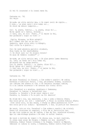 Si vei fi incununat o Cu insasi mana Sa.

Cantarea nr. 741
Sol major
Se-aude, pe ulita satului meu, o Un ropot zorit de copite...
O voce... un glas care-l stiu numai eu...
Un chiot de doruri cumplite...
Cor: E, poate, Iubitul... e, poate, chiar El!...
Nu-mi spune ca-i vantul, straine...
/: Caci, azi, eu zic: Poate..." si maine la fel,
Dar poimaine-i sigur ca vine! :/
 Copila, Mireasa, ce Mire astepti?
Nu-i nimeni din cer ca sa vie...
Zadarnic, spre ulita ochii ti-ndrepti,
Caci ulita ta e pustie...
Cor: De cand adormira parintii strabuni,
Stau toate la fel neschimbate;
/: Ce chiot auzi tu! Ce stranii minuni!
Ce glas de vedenii ciudate?" :/
Se-aude, pe ulita satului meu, o Un glas peste lumea desarta;
Si, iata, un tanar ce-l stiu numai eu,
Se-arunca din sa langa poarta.
Cor: E, poate, Iubitul... e, poate, chiar El!...
Nu-mi spune ca-i vantul, straine...
/: Caci azi, eu zic: Poate..." si maine la fel,
Dar poimaine-i sigur ca vine!... :/

Cantarea nr. 742
Am vazut Paradisul in flacari, o Cum ardea-n razele-i de rubin;
Falfaiau a-iubirilor focuri, o Sus, pe-oceanul frumos, cristalin.
Iar iubirea cea sfanta si vie, o Ce reflecta intregul sublim,
Cu a sa lumina stravezie o Se revarsa din tronul divin.
Cor: Paradisul e-o gradina, gradinaru-i Dumnezeu;
Paradisul in lumina, e Ierusalimul nou.
Paradis, o, Paradis o Te-am vazut odata-n vis!
Paradis, o, Paradis o Tu nu poti sa fii descris!
Nu stiam de-i vis, sau realitate, o Sau o unda a Duhului Sfant;
Era scris pe-al lui zid : Libertate", o Chiar cu slovele Duhului Sfant;
 Cine intra aici, nu mai moare, o Stand la umbra palmierilor vii!"
Era scris pe-a-lui ziduri: Splendoare", o Sus, la portile din vesnicii!
Am vazut, intr-un vis, Paradisul o Cum ardea-n razele-i de cristal;
Peste tot stralucea ca iaspisul, o Plin de al fericirilor har.
De sub tron curge-un rau de lumina, o Rau de foc, scanteind minunat,
Apa lui uda-ntreaga gradina o Pe acei cu suflet insetat.
Am vazut o multime de ingeri o Ce zburau sus, la mari inaltimi,
Si aveau sase aripi de fulger; o Numele lor era serafimi".
Dumnezeu, Domnul Insusi troneaza o Ca Stapan, Creator si-Mparat,
Imbracat in lumina si slava, o Dumnezeu, Domnul nostru Prea'nalt!
 