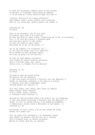 A creat tot Universul, Domnul, prin al Sau Cuvant;
Pe bolnavi ii vindecase cand traise pe pamant;
/: Si pe mine m-a creat, mantuire-apoi mi-a dat :/
 Aleluia! Aleluia!", Sa rasune ne'ncetat!
Pana Domnul vine-n slava, astfel cum a cuvantat;
Deci si tu, inima mea, canta-L pana-L vei vedea! :/

Cantarea nr. 80
Fa major
Sunt un om nevrednic, dar El m-a iubit
S-a plecat spre mine si m-a mantuit.
El facu din mine un copil iubit, o Fericirea de la El, eu am primit.
Cor: /: Cu Isus de-a pururi e placerea mea;
Lui Isus de-a pururi Ii dau inima,
El facu din mine un copil iubit
Fericirea de la El, eu am primit. :/
Da, El ma iubeste c-un fierbinte zel...
O, cat sunt de sigur, caci mi-o spune El!
Pe-un sarman ca mine de pace lipsit,
M-a ales ca pururi sa fiu fericit.
Pe acel ce face-adesea intristari
L-ai scapat de soarta vesnicei pierzari;
Desi-i o minune, desi sunt uimit,
Totusi stiu, o, Doamne: Tu m-ai mantuit!

Cantarea nr. 81
Do major
Se-aude-un cant de gloate multe
Ce canta-n cor lui Dumnezeu,
/: Dar cine poate sa asculte o Slavitul cant din Empireu? :/
Veniti si ascultati cantarea, o Iar daca nu o auziti,
/: Zburati prin duh, strapungeti zarea -
Se-aude pentru cei smeriti. :/
Cor: Esti Sfant, esti Sfant, esti Sfant si Vesnic!
Etern Stapan, Sfant Creator!
A Ta e lauda, slava, cinstea,
/: Puterea-n vecii vecilor! :/
Se-aude-un cant de gloate multe o Ce canta-n cor lui Dumnezeu,
/: Dar cine poate sa asculte o Slavitul cant din Empireu? :/
Veniti si voi, cu oastea sfanta, o Sa laudam pe Dumnezeu!
/: Nemuritorii slavei canta o Neincetat cu har mereru. :/
Cantarea nr. 82
Am bucurie in zorii zilei, o Si-al meu cantec de lauda
Nimeni nu-l poate lua.
Cor: Sa cante toti cantaretii o Si popoarele toate,
Caci Domnul ne cheama o Azi pe toti sa Ii cantam;
Intr-o singura voce, un cantec sa poarte
Marire si slava, spre El, sa inaltam.
 