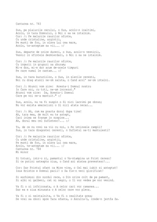 Cantarea nr. 743
Sus, pe plaiurile cerului, o Sus, acolo-n inaltimi,
Acolo, in tara Domnului, o Noi o sa ne intalnim.
Cor: /: Pe malurile raurilor sfinte,
Cu unde cristaline, argintii,
Pe munti de foc, in slava Lui cea mare,
Acolo, te-asteptam sa vii... :/
Sus, departe de orice dureri, o Sus, acolo-n vesnicii,
Vesnic in sfintele dezmierdari, o Noi o sa ne intalnim.
Cor: /: Pe malurile raurilor sfinte,
Cu ingerii in grupuri sa zburam;
Mi-e dor, mi-e dor acum de-acele timpuri
Pe care numai le cantam... :/
Sus, in tara bucuriilor, o Sus, in slavile ceresti,
Noi cu drag atunci ne-om saluta, o Cand acol' ne-om intalni.
Cor: /: Atunci vom zice: Acesta-i Domnul nostru
In Care noi, cu toti, ne-am increzut."
Atunci vom zice: Da, Acesta-i Domnul
Care pe noi ne-a mantuit." :/
Sus, acolo, nu va fi suspin o Si nici lacrimi pe obraz;
Nu vor exista amaraciuni o Si nici atata necaz...
Cor: /: Ah, cum ma poarta dorul dupa tine!
Ah, tara mea, de mult eu te astept,
Caci inima se frange in suspine...
Ah, dorul meu cel sufletesc!... :/
Tu, de ce nu vrei sa vii cu noi, o Pe intinsele campii?
Sus, in tara dragostei ceresti, o Sufletul sa-ti mantuiesti?
Cor: /: Pe malurile raurilor sfinte,
Cu unde cristaline, argintii,
Pe munti de foc, in slava Lui cea mare,
Acolo, te-asteptam sa vii... :/
Cantarea nr. 744
Mi minor
Si totusi, intr-o zi, pamantul o Va-ntampina un Print ceresc!
Si ce putini asteapta ziua, o Cand azi atatea prevestesc!...
Cor: Dar Printul sfant ca Mire vine, o Cel mai iubit si asteptat!
Isus Hristos e Domnul pacii! o Sa fie-n veci glorificat!
Si eschimosi din nordul rece, o Din orice colt de pe pamant,
Si albi si galbeni, cat si negri, o Il vor vedea pe nor venind.
Va fi o zi infricosata, o A celor cari vor ramanea...
Dar ea e ziua minunata o A celor care vor pleca.
Va fi o zi neintalnita, o Va fi o realitate grea;
De vrei sa zbori spre Tara sfanta, o Asculta-L, crede-n jertfa Sa.
 