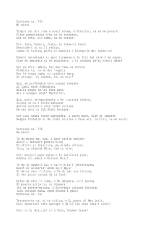 Cantarea nr. 745
Mi minor
Timpul cel din urma a sosit acuma, o Fratilor, ca sa ne pocaim;
Firea pamanteasca vrea sa ne robeasca,
Dar cu toti, din somn, sa ne trezim!
Cor: Iata, Domnul, frate, la inima-ti bate:
Deschide-I si nu Il refuza.
Lumea si trufia, pofta si mandria o Alunga-le din inima ta!
Domnul cerceteaza si apoi lucreaza o In fiii Sai care I se supun.
Care se smereste si se pocaieste, o Il conduce pe-al vietii drum!
Dar sa stii, amice, Cel Rau vrea sa strice
Credinta ta, ca sa dai 'napoi;
Dar te roaga tare, cu credinta mare,
Si striga: O, Doamne, fii cu noi!"
Azi, se profeteste ca-n curand soseste
Al lumii mare Judecator;
Biblia arata ca Cel fara pata
Azi e scumpul nost' Mantuitor.
Azi, multi se-nspaimanta o De lucrarea sfanta,
Zicand ca nu-i lucru-adevarat
Auzind vorbire-n alte limbi straine
Pe cel ce-i cu Duh Sfant botezat.
Dar Ioel arata veste-adevarata, o Lucru mare, clar si lamurit
Despre Profetie si de limbi straine o Care azi, cu toti, le-am auzit.

Cantarea nr. 746
Re minor
Te du mereu mai sus, o Spre zarile senine!
Acolo-i fericire pentru tine;
Cu sfinti-ai intalnire, pe albele coline:
Isus, ca sfantul Mire, vad ca vine.
Cor: Acolo-i pace dulce o Si lacrimile pier.
Odihna iti aduce o Divinul Miel!
Te du si spune-I Lui o Ca,-n mila-I jertfitoare,
Gasit-ai alinarea! Acum sa-I spui!
Si de-ar veni furtuna, o Te du mai sus intruna,
Si vei primi cununa de la Isus!
Orfan de esti in lume, o Nu dispera, ci-I spune;
El poarta grija ta, nu dispera!
Iti da putere-ntruna, o Sa-nvingi oricand furtuna;
Isus intinde mana, cand crucea-i grea!
Cantarea nr. 747
Trezeste-te azi si te ridica, o O, popor al Meu iubit,
Caci secerisul este aproape o Si-al tau ceas iata-l sosit!
Cor: /: O, Aleluia! :/ o Vino, Doamne Isuse!
 