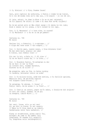 /: O, Aleluia! :/ o Vino, Doamne Isuse!
Caci, prin cuptorul de suferinta, o Pentru o vreme te-am trecut,
Si-n loc de-arama vrea sa-ti dau aur, o Si-argint - in loc de lut.
Si iata, astazi, te chem la Mine o Ca sa nu mai ratacesti,
Sa fii poporul de sfinti in lume o Si doar Mie sa-Mi slujesti!
Eu te-am salvat prin al Meu sfant sange o Si mereu te voi iubi;
Acum e ceasul sa vii acasa, o Ca-n curand te voi rapi.
Cor: /: O, Maranata! :/ o Isus vine, in curand!
/: O; Maranata! :/ o Sa ne ia de pe pamant!

Cantarea nr. 748
Mi major
Venirea Lui, a Domnului, /: e-aproape... :/
O clipa mai este acum /: din noapte... :/
Cor: /: Zorile apar, razele rasar, o Ziua minunara vine!
Nu mai este mult, plansul cel amar
A trecut, caci Domnul vine! :/
Din cer la noi, a-Sale oi, /: El vine :/
Ca sa ne duca-n slava Sa, /: la Sine... :/
Cor: /: Blandule Pastor, Te-asteptam cu dor
Sa ne duci in cer la Tine!
La izvoare reci, scumpe Salvator,
Durerea sa mi se aline! :/
Ne pregatim, gata sa fim, cu haina curata;
In candela, neincetat uleiul sa arda!
Cor: /: Cu mijlocu-ncins, arde-vom nestins, o Cu facliile aprinse,
Negurile reci, de pe-ntreg cuprins
Vor dispare toate-nvinse... :/
Te asteptam, Te adoram, /: Isuse! :/
Pastor iubit, du-ne acasa /: la Tine!... :/
Cor: /: Cand ai sa rasuni, popor sa-Ti aduni, o Scoala-ne din atipire!
Cu toti cei alesi, Doamne, sa ne pui
La dreapta, iubite Mire!... :/

Cantarea nr. 749
Mi minor
Vei veni, Isuse, stiu ca vei veni
Si, pe nori cu slava, Tu vei rasari;
/: Mare va fi Ziua cand ai sa cobori,
Sarbatoarea celor fara sarbatori. :/
Plang in stramtorare, plang copiii Tai,
Alungati de lume si de oameni rai;
Suspinand, Te cheama fiii asupriti,
Tu, dreptatea celor neindreptatiti.
 