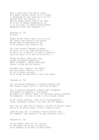 Mare-i jalea celor care gem si plang
Si-n amare lacrimi, chinul lor si-l frang,
/: Asteptandu-Ti ziua cand iar ai sa vii,
Bucuria celor fara bucurii. :/
Gem, pe drumuri grele, bietii Tai copii
Si cu dor Te cheama, asteptand sa vii
/: Sa le stingi, in suflet multele dureri,
Mangaierea celor fara mangaieri. :/

Cantarea nr. 750
Mi minor
Timpul de har trece-n zbor, ca si un nor;
Azi ceasul suna sfarsitul cel prezis;
Atatea semne ne prevestesc de zor
Ca Se intoarce Isus, precum a zis.
Cor: Isus revine! Vesteste-L tuturor
Ca intr-o zi Il vei vedea venind pe nor...
Si dac-ai sti ce bucurii vei afla in vesnicii,
Cum L-ai sluji, ca in veci cu El sa fii!...
Vestea cea Buna, adusa prin Isus,
Ajunge la marginea pamantului;
Harul la Neamuri, coboara spre apus.
Iata-L, la usa, pe Fiul omului!
Pe-alesii Sai, ingerii-i vor aduna;
Din ale cerului vanturi, s-or uni.
Ei vor fi gloata cea mare
Ce-or striga ca mantuirea-i a Celui din vecii!

Cantarea nr. 751
Voi, din pragul asteptarii, o N-auziti semnale noi?
Ele striga-n largul zarii: o Vine ziua de apoi!"
Cor: O, Aleluia! Maranata! o Oare-L poti intampina?
Vine Domnul cu rasplata! o Vine Mesia!
Nu vedeti ca-n sfantu-I Nume o Vin Hristosi, spre-a se-nalta?
Voi vegheati! - Ei sunt in lume - o Nu va-nsele cineva!
Se vor anunta razboaie, o Dar voi nu va-nspaimantati!
Ciumi, cutremure, suvoaie o Vor lovi, dar voi vegheati!
Dati veti fi, spre chin si moarte, o Si veti fi de toti urati;
Dac-au sa se strice toate, o Cum ar trebui sa fiti?
Cand? Nu stim, dar lin mijeste o Aurora dulce-n zori...
Voi vegheati! Isus soseste! o Va veni curand pe nori!...

Cantarea nr. 752
Va veni Domnul cand nici nu o sa stii
Si vom zbura, sus in cer, in vesnicii.
Te-ai pregatit ca sa zbori cu Duhul Sfant?
 