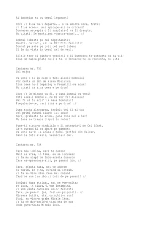 Ai incheiat tu cu cerul legamant?
Cor: /: Ziua nu-i departe... o Ia aminte sora, frate:
/: Ziua aceea-i mai aproape-azi ca oricand!
Dumnezeu asteapta o Si rasplata-I va fi dreapta,
Nu uitati! De mantuirea voastra-acum!... :/
Domnul iubeste pe cei neprihaniti:
Veniti, cu toti, azi la El! Fiti fericiti!
Domnul pazeste pe toti cei ce-L iubesc
Si le da viata in cerul cel de veci.
Zilele trec si gandu-n vesnicii o Si Dumnezeu te-asteapta ca sa vii;
Ziua de maine poate nu-i a ta. o Intoarce-te la credinta, nu uita!

Cantarea nr. 753
Sol major
Va veni o   zi in care o Toti alesii Domnului
Vor canta   un imn de slava Mielului.
Ziua ceea   nu-i departe; o Pregatiti-va acum!
Nu uitati   ca ziua ceea e pe drum!
Cor: /: Ce minune va fi, o   Cand Domnul va veni!
Toti alesii Domnului cu El   vor fi! Aleluia!
Vei fi si tu acol' la masa   Domnului?
Pregateste-te, caci ziua e   pe drum! :/
Dupa toata alergarea, fericit vei fi si tu;
Vei primi cununa slavei lui Isus!
Deci, grabeste-te acuma, pana inca mai e har!
Nu lasa sa treaca timpul in zadar!
Pune-ti viata-n randuiala o Si asteapta-L pe Cel Sfant,
Ca-n curand El va apare pe pamant;
Va veni sa-Si ia acasa o Rodul jertfei din Calvar,
Dand la toti alesii, vesnicia-n dar.

Cantarea nr. 754
Tara mea iubita, care te doresc
Mult as vrea, in tine, eu sa locuiesc
/: Sa ma scapi de locu-acesta dureros
Care ma-mpresoara-aici, pe pamant jos. :/
Tara, sfanta tara, noi te adoram
Si dorim, in tine, curand sa intram.
/: Fa sa vina ziua ceea mai curand
Cand ne vom lua zborul toti de pe pamant! :/
Stoluri dupa stoluri, noi ne vom-nalta;
Pe Isus, in slava,-L vom intampina.
/: Vom canta cantarea celor fericiti
Care, pe pamant jos, fost-au prigoniti. :/
Mireasa iubita, stai cu ochii-n sus!
Stai, sa vina-n graba Mirele Isus,
/: Sa ne duc-acolo-n tara cea de sus
Unde guverneaza Mirele Isus.
 