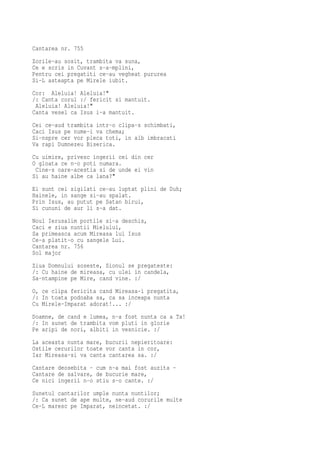 Cantarea nr. 755
Zorile-au sosit, trambita va suna,
Ce e scris in Cuvant s-a-mplini,
Pentru cei pregatiti ce-au vegheat pururea
Si-L asteapta pe Mirele iubit.
Cor: Aleluia! Aleluia!"
/: Canta corul :/ fericit si mantuit.
 Aleluia! Aleluia!"
Canta vesel ca Isus i-a mantuit.
Cei ce-aud trambita intr-o clipa-s schimbati,
Caci Isus pe nume-i va chema;
Si-nspre cer vor pleca toti, in alb imbracati
Va rapi Dumnezeu Biserica.
Cu uimire, privesc ingerii cei din cer
O gloata ce n-o poti numara.
 Cine-s oare-acestia si de unde ei vin
Si au haine albe ca lana?"
Ei sunt cei sigilati ce-au luptat plini de Duh;
Hainele, in sange si-au spalat.
Prin Isus, au putut pe Satan birui,
Si cununi de aur li s-a dat.
Noul Ierusalim portile si-a deschis,
Caci e ziua nuntii Mielului,
Sa primeasca acum Mireasa lui Isus
Ce-a platit-o cu sangele Lui.
Cantarea nr. 756
Sol major
Ziua Domnului soseste, Sionul se pregateste:
/: Cu haine de mireasa, cu ulei in candela,
Sa-ntampine pe Mire, cand vine. :/
O, ce clipa fericita cand Mireasa-i pregatita,
/: In toata podoaba sa, ca sa inceapa nunta
Cu Mirele-Imparat adorat!... :/
Doamne, de cand e lumea, n-a fost nunta ca a Ta!
/: In sunet de trambita vom pluti in glorie
Pe aripi de nori, albiti in vesnicie. :/
La aceasta nunta mare, bucurii nepieritoare:
Ostile cerurilor toate vor canta in cor,
Iar Mireasa-si va canta cantarea sa. :/
Cantare deosebita - cum n-a mai fost auzita -
Cantare de salvare, de bucurie mare,
Ce nici ingerii n-o stiu s-o cante. :/
Sunetul cantarilor umple nunta nuntilor;
/: Ca sunet de ape multe, se-aud corurile multe
Ce-L maresc pe Imparat, neincetat. :/
 