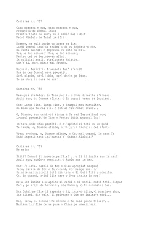 Cantarea nr. 757
Casa noastra e sus, casa noastra e sus,
Pregatita de Domnul Isus;
Printre toate ce sunt, nu-i nimic mai iubit
Decat Mielul, de Tatal jertfit.
Doamne, ce mult dorim ca acasa sa fim,
Langa Domnul Isus sa traim; o Si cu ingerii-n cor,
Sa canta melodii o Impreuna cu sute de mii.
Sus, e loc minunat! Sus, e loc minunat,
Pentru cei ce iertare-au aflat.
In sclipiri aurii, straluceste Hristos.
Cum e El, nu-i nimic mai frumos.
Bucurii, fericiri, frumuseti far' sfarsit
Sus in cer Domnul ne-a pregatit.
Sa-L slavim, sa-L iubim, sa-l dorim pe Isus,
Sa ne duca in casa de sus!

Cantarea nr. 758
Deasupra stelelor, in Tara pacii, o Unde durerile sfarsesc,
Acolo sus, o, Doamne sfinte, o Eu pururi vreau sa locuiesc.
Cor: Langa Tine, langa Tine. o Scumpul meu Mantuitor,
Sa beau apa Ta cea vie, o Din al Tau curat izvor...
O, Doamne, sus cand voi ajunge o Sa vad Ierusalimul nou,
Locasul pregatit de Tine o Pentru iubit poporul Tau!
In tara unde stau profetii o Si-apostolii toti cu un gand
Te lauda, o, Doamne sfinte, o In jurul tronului cel sfant.
Vreau s-ajung, o, Doamne sfinte, o Cat mai curand, in casa Ta
Unde ingerii toti Iti canta: o Osana! Aleluia!"

Cantarea nr. 759
Re major
Stiti? Domnul il rapeste pe Ilie!... o Si il inalta sus la cer!
Acolo sus, acolo-n vesnicie, o Acolo sus in cer.
Cor: /: Iata, carele de foc o S-au apropiat nespus!
Iata, carele de foc o In curand, vor merge sus. :/
Sa stie azi prorocii toti din tara o Si toti fiii prorocilor
Ca, in curand, a-lui Ilie care o S-or inalta in nor!
De-a lor lumina s-a aprins si cerul o Si norii, norii toti, dispar
Caci, pe aripi de heruvimi, sta Domnul, o In minunatul car.
Dar Duhul pe Ilie il rapeste o Si, intr-o clipa,-l poarta-n zbor,
Iar Elisei, din vale, il priveste o Cum se inalta-n nori...
Dar, iata, o, minune! Ce minune o Se lasa peste Elisei?...
Mantaua lui Ilie ce se pune o Chiar pe umerii sai.
 