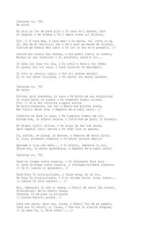 Cantarea nr. 760
Re minor
Eu stiu un loc de pace plin o In care nu-i durere, chin
Si negrait e de frumos o Ca-l umple slava lui Hristos.
Cor: /: E tara mea, e tara mea! o Ca maine, voi intra in ea
Si, dus de-al fericirii val o Sa-I cant pe marea de cristal,
Slavind pe Domnul meu iubit o Ce loc in cer mi-a pregatit. :/
Iesind din tronul Sau ceresc, o Din pomii vietii ce rodesc,
Murmur-un rau incetisor o Si serafimii canta-n cor...
In fata lui Isus voi sta, o Cu ochii-n fata-L voi vedea
Si glasul Lui voi auzi, o Cand taina-mi va descoperi.
Si toti ai cerului copii, o Vor sti atatea melodii
Si nu vor obosi nicicand, o Un cantec nou mereu cantand.

Cantarea nr. 761
Re minor
Privim, prin credinta, in zare o Pe bolta de aur stralucind
Un soare maret ce rasare o Pe treptele vremii urcand.
Cor: /: Ni-e dor tuturora s-apara aurora
Pe bolta cereasca, iar noi o Zbura-vom printre stele,
Mai falnic decat ele, o Departe de-a-lumii nevoi. :/
Credinta ne duce in zare, o Pe treptele vremii de vis.
Ajunge-vom, in sfanta cetate; o Intra-vom pe porti in Paradis.
Pe drumul vietii divine, o Pe aripi de har vom zbura,
Spre capatul zarii senine o De unde Isus va aparea.
Tu, suflet, ce plangi in durere, o Departe de harul divin,
O, vino, primeste credinta o Ce-aduce iertare deplin!
Aproape e ziua cea mare... o Si-atunci, impreuna cu noi,
Zbura-vei, in marea splendoare, o Departe de-a-lumii nevoi!
Cantarea nr. 762
Cand va incepe nunta noastra, o In dimineata fara nori -
O, cand va-ncepe nunta noastra, o Intreaga-ntindere albastra
/: Va fi lumina si splendori. :/
Cand Fata Ta stralucitoare, o Isuse drag, se va ivi,
De Fata Ta stralucitoare, o S-or stinge stele, luna, soare...
/: Lumina Ta le-a coplesi... :/
Noi, imbracati in alb si soare, o Uimiti de cerul Tau slavit,
Straluminati de-un vesnic Soare,
Cantand, Ti-om pune la picioare,
/: Cununa harului primit. :/
Cand vom zbura, spre cer, Isuse, o Alesii Tai de pe pamant,
Cand sus in ceruri, o, Isuse, o Vom sta in slavile nespuse,
/: La masa Ta, o, Mire sfant!... :/
 