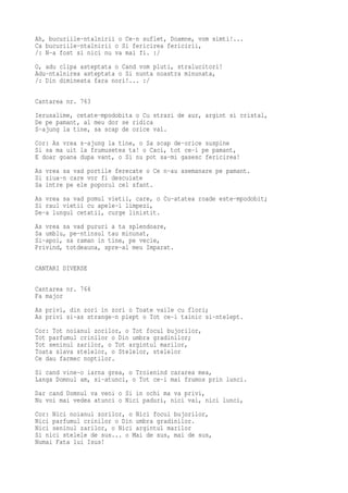 Ah, bucuriile-ntalnirii o Ce-n suflet, Doamne, vom simti!...
Ca bucuriile-ntalnirii o Si fericirea fericirii,
/: N-a fost si nici nu va mai fi. :/
O, adu clipa asteptata o Cand vom pluti, stralucitori!
Adu-ntalnirea asteptata o Si nunta noastra minunata,
/: Din dimineata fara nori!... :/

Cantarea nr. 763
Ierusalime, cetate-mpodobita o Cu strazi de aur, argint si cristal,
De pe pamant, al meu dor se ridica
S-ajung la tine, sa scap de orice val.
Cor: As vrea s-ajung la tine, o Sa scap de-orice suspine
Si sa ma uit la frumusetea ta! o Caci, tot ce-i pe pamant,
E doar goana dupa vant, o Si nu pot sa-mi gasesc fericirea!
As vrea sa vad portile ferecate o Ce n-au asemanare pe pamant.
Si ziua-n care vor fi descuiate
Sa intre pe ele poporul cel sfant.
As vrea sa vad pomul vietii, care, o Cu-atatea roade este-mpodobit;
Si raul vietii cu apele-i limpezi,
De-a lungul cetatii, curge linistit.
As vrea sa vad pururi a ta splendoare,
Sa umblu, pe-ntinsul tau minunat,
Si-apoi, sa raman in tine, pe vecie,
Privind, totdeauna, spre-al meu Imparat.

CANTARI DIVERSE

Cantarea nr. 764
Fa major
As privi, din zori in zori o Toate vaile cu flori;
As privi si-as strange-n piept o Tot ce-i tainic si-ntelept.
Cor: Tot noianul zorilor, o Tot focul bujorilor,
Tot parfumul crinilor o Din umbra gradinilor;
Tot seninul zarilor, o Tot argintul marilor,
Toata slava stelelor, o Stelelor, stelelor
Ce dau farmec noptilor.
Si cand vine-o iarna grea, o Troienind cararea mea,
Langa Domnul am, si-atunci, o Tot ce-i mai frumos prin lunci.
Dar cand Domnul va veni o Si in ochi ma va privi,
Nu voi mai vedea atunci o Nici paduri, nici vai, nici lunci,
Cor: Nici noianul zorilor, o Nici focul bujorilor,
Nici parfumul crinilor o Din umbra gradinilor.
Nici seninul zarilor, o Nici argintul marilor
Si nici stelele de sus... o Mai de sus, mai de sus,
Numai Fata lui Isus!
 