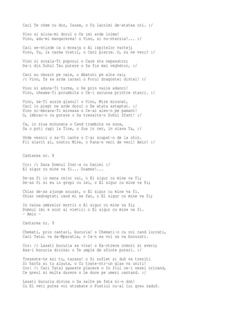 Caci Te chem cu dor, Isuse, o Cu lacrimi de-atatea ori. :/
Vino si alina-mi dorul o Ce imi arde inima!
Vino, adu-mi mangaierea! o Vino, si nu-ntarzia!... :/
Caci se-ntinde ca o mreaja o Al ispitelor vartej;
Vino, Tu, la carma vietii, o Caci pierim. O, nu ne vezi? :/
Vino si scoala-Ti poporul o Care sta nepasator;
Da-i din Duhul Tau putere o Sa fie mai veghetor, :/
Caci au obosit pe cale, o Abatuti pe alte cai;
/: Vino, fa sa arda iarasi o Focul dragostei dintai! :/
Vino si aduna-Ti turma, o De prin vaile adanci!
Vino, cheama-Ti porumbita o Ce-i ascunsa printre stanci. :/
Vino, sa-Ti auzim glasul! o Vino, Mire minunat,
Caci in piept ne arde dorul o De atata asteptat. :/
Vino si-mbraca-Ti mireasa o Ce-ai ales-o pe pamant!
O, imbrac-o cu putere o Sa tresalte-n Duhul Sfant! :/
Ca, in ziua minunata o Cand trambita va suna,
Sa o poti rapi la Tine, o Sus in cer, in slava Ta, :/
Unde vesnic o sa-Ti cante o C-ai scapat-o de la chin.
Fii slavit al, nostru Mire, o Pana-n veci de veci! Amin! :/

Cantarea nr. 8
Cor: /: Daca Domnul fost-a cu Daniel :/
El sigur cu mine va fi... Doamne!...
De-as fi in mana celor rai, o El sigur cu mine va fi;
De-as fi si eu in gropi cu lei, o El sigur cu mine va fi;
Chiar de-as ajunge acuzat, o El sigur cu mine va fi.
Chiar nedreptati cand mi se fac, o El sigur cu mine va fi;
In valea umbrelor mortii o El sigur cu mine va fi;
Domnul imi e scut al vietii: o El sigur cu mine va fi.
- Amin -
Cantarea nr. 9
Chemati, prin cantari, bucuria! o Chemati-o cu voi cand lucrati,
Caci Tatal va da-Mparatia, o Ca-n ea voi sa va bucurati.
Cor: /: Lasati bucuria sa vina! o Ea-ntrece comori si averi;
Asa-i bucuria divina: o Te umple de sfinte puteri. :/
Trezeste-te azi tu, tarana! o Si suflet si duh va treziti
Si harfa si tu alauta, o Cu toate-ntr-un glas va uniti!
Cor: /: Caci Tatal gaseste placere o In fiul ce-i vesel oricand,
Ce greul si multa durere o Le duce pe umeri cantand. :/
Lasati bucuria divina o Sa salte pe fata si-n duh!
Cu El veti putea voi strabate o Pustiul cu-al lui greu zaduf.
 
