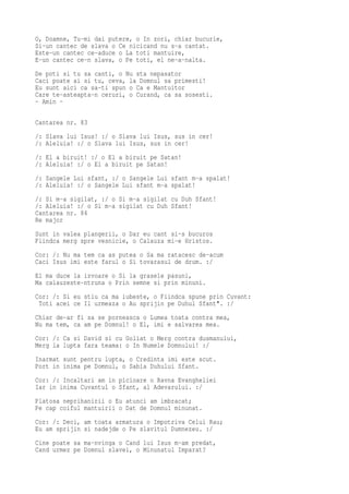 O, Doamne, Tu-mi dai putere, o In zori, chiar bucurie,
Si-un cantec de slava o Ce nicicand nu s-a cantat.
Este-un cantec ce-aduce o La toti mantuire,
E-un cantec ce-n slava, o Pe toti, el ne-a-nalta.
De poti si tu sa canti, o Nu sta nepasator
Caci poate ai si tu, ceva, la Domnul sa primesti!
Eu sunt aici ca sa-ti spun o Ca e Mantuitor
Care te-asteapta-n ceruri, o Curand, ca sa sosesti.
- Amin -

Cantarea nr. 83
/: Slava lui Isus! :/ o Slava lui Isus, sus in cer!
/: Aleluia! :/ o Slava lui Isus, sus in cer!
/: El a biruit! :/ o El a biruit pe Satan!
/: Aleluia! :/ o El a biruit pe Satan!
/: Sangele Lui sfant, :/ o Sangele Lui sfant m-a spalat!
/: Aleluia! :/ o Sangele Lui sfant m-a spalat!
/: Si m-a sigilat, :/ o Si m-a sigilat cu Duh Sfant!
/: Aleluia! :/ o Si m-a sigilat cu Duh Sfant!
Cantarea nr. 84
Re major
Sunt in valea plangerii, o Dar eu cant si-s bucuros
Fiindca merg spre vesnicie, o Calauza mi-e Hristos.
Cor: /: Nu ma tem ca as putea o Sa ma ratacesc de-acum
Caci Isus imi este farul o Si tovarasul de drum. :/
El ma duce la izvoare o Si la grasele pasuni,
Ma calauzeste-ntruna o Prin semne si prin minuni.
Cor: /: Si eu stiu ca ma iubeste, o Fiindca spune prin Cuvant:
 Toti acei ce Il urmeaza o Au sprijin pe Duhul Sfant". :/
Chiar de-ar fi sa se porneasca o Lumea toata contra mea,
Nu ma tem, ca am pe Domnul! o El, imi e salvarea mea.
Cor: /: Ca si David si cu Goliat o Merg contra dusmanului,
Merg la lupta fara teama: o In Numele Domnului! :/
Inarmat sunt pentru lupta, o Credinta imi este scut.
Port in inima pe Domnul, o Sabia Duhului Sfant.
Cor: /: Incaltari am in picioare o Ravna Evangheliei
Iar in inima Cuvantul o Sfant, al Adevarului. :/
Platosa neprihanirii o Eu atunci am imbracat;
Pe cap coiful mantuirii o Dat de Domnul minunat.
Cor: /: Deci, am toata armatura o Impotriva Celui Rau;
Eu am sprijin si nadejde o Pe slavitul Dumnezeu. :/
Cine poate sa ma-nvinga o Cand lui Isus m-am predat,
Cand urmez pe Domnul slavei, o Minunatul Imparat?
 