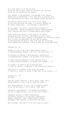 Si-n care parte, eu nu pot sa stiu;
De ma voi urca in cer, o Sau in al mortii colt de fier,
Sau de ma voi preface-ntr-un pustiu.
Cor: Doamne, Tu ma cercetezi o De aproape si-mi cunosti
Gandul meu si starea mea; o Stii cand stau si cand ma scol,
Iar cand sufletul mi-e gol, o Eu primesc balsam din mana Ta.
Pe aripi de vultur chiar, o Si asa va fi-n zadar;
De voi locui pe tarm, de ocean, o Si-acolo, dreapta Ta,
Voi simti asupra mea... o Ce minunata e iubirea Ta!
De voi spune: Cel putin o Pe-ntunericul nespus..."
In ochii Tai, lumina-i pe deplin; o Eu Te laud pe pamant,
Caci, faptura care sunt o E aleasa pentru cerul sfant.
Tatal nostru cel ceresc, o Toti acei ce Te iubesc
Alaturea de Tine vor trai; o Multumesc ca ne-ai iertat
Si ne-ai sters al nost ' pacat, o In sangele lui Isus ne-ai spalat.
Noi, cu toti, Iti multumim o Si pe Tine Te slavim,
Cu Tine-alaturea am vrea sa fim; o Pe Tine noi Te-naltam,
Viata noastra Ti-o-nchinam, o Caci Tu esti tot ce pe lume avem.

Cantarea nr. 769
Adunati cu toti aicea o Azi, dupa Sfantul Cuvant,
/: Binecuvanteaza, Doamne, o Pe toti care-aicea sunt-! :/
Si priveste cu-ndurare o Spre prieteni, ascultatori!
/: Binecuvanteaza, Doamne, o Si pe frati si pe surori! :/
O, treci azi prin adunare, o Isus, Mielule Divin!
/: Ridica orice-ntristare o Si sterge orice suspin!... :/
In curand a Sa venire o Se va arata pe nori -
/: Pune-ti, astazi, intrebarea: o Cum astepti pe Creator? :/
Daca haina ti-e murdara o Sau patata de pacat,
/: Spala-ti-o astazi nu maine, o Daca vrei sa fii salvat... :/

Cantarea nr. 770
Re major
Bine-ati venit, fratilor, o Pe al muncii sfant ogor!
Pacea Domnului cu voi, o Sa va scape din nevoi.
Cor: Pacea Domnului cu voi, o Sa va scape de nevoi!
Sa va fie de-ajutor, o Pe al muncii sfant ogor!
Lucratori, nu-ntarziati! o Va grabiti de secerati,
Cat mai e timpul de har, o Ca la urm-a fi-n zadar...
Dumnezeul cerului, o Domnul secerisului,
Sa trimita lucratori o Si mai multi seceratori!
Vedeti, secerisu-i copt o Pentru Domnul Savaot!
Strangeti toate spicele, o Pana harul mai tine!
Noi va zicem: Bun venit!" o La toti care ati sosit.
 