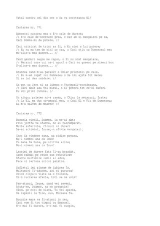 Tatal nostru cel din cer o Sa va ocroteasca El!

Cantarea nr. 771
Adeseori cararea mea o E-o cale de durere;
/: E-o cale de-ncercare grea, o Dar am si mangaieri pe ea,
Caci Domnu-mi da putere. :/
Caci orisicat de trist as fi, o Eu simt a Lui putere;
/: Eu nu ma tem de nici un rau, o Caci stiu ca Dumnezeul meu
Mi-alin-a mea durere... :/
Cand ganduri negre ma rapun, o Si nu simt mangaiere,
/: Necazul oare cui sa-i spun? o Caci nu gasesc pe nimeni bun
S-aline-a mea durere... :/
Atuncea cand m-au parasit o Chiar prietenii pe cale,
/: Eu m-am rugat lui Dumnezeu o Sa imi ajute tot mereu
Si sa imi dea rabdare. :/
Sa pot sa iert si sa iubesc o Vrajmasii-ntotdeauna,
/: Caci doar asa voi birui, o Si pentru tot ce-oi suferi
Eu voi primi cununa. :/
Un singur prieten mi-a ramas, o Chiar la necazuri, frate;
/: La El, ma duc cu-amarul meu, o Caci El e Fiu de Dumnezeu;
El m-a salvat de moarte! :/

Cantarea nr. 772
Bucuria vietii, Doamne, Tu ne-ai dat;
Prin jertfa Ta sfanta, ne-ai rascumparat.
Multe suferinte, chinuri si dureri
Le-ai schimbat, Isuse,-n sfinte mangaieri.
Cor: Sa vindece rana, sa ridice povara,
Nu-i nimeni asa ca Isus!
Cu mana Sa buna, pe-oricine alina;
Nu-i nimeni asa ca Isus!
Lacrimi de durere fata Ti-au brazdat,
Cand rabdai pe cruce sus crucificat
Sfanta multumire lumii ai adus,
Pace si iertare oricui pacatos.
Sufletul imi plange de iubirea Ta.
Multumiri Ti-aducem, azi si pururea!
Orice clipa-n viata sa o folosim,
Si-n lucrarea sfanta, toti sa ne unim!
Pan-atunci, Isuse, cand vei reveni,
Ajuta-ne, Doamne, sa ne pregatim!
Cand, pe nori de slava, Tu vei aparea,
Sa rapesti la Tine, sus, Mireasa Ta.
Bucurie mare va fi-atunci in cer,
Caci vom fi tot timpul cu Emanuel.
N-o mai fi durere, n-o mai fi suspin,
 