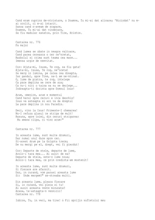Cand eram cuprins de-ntristare, o Doamne, Tu mi-ai dat alinare; 'Niciodat' nu m-
ai ocolit, ci m-ai intarit.
Sansa cand n-aveam de scapare,
Doamne, Tu mi-ai dat vindecare,
Sa fiu madular sanatos, prin Tine, Hristos.

Cantarea nr. 776
Fa major
Cand lumea se zbate in neagra valtoare,
Cand pacea cereasca o cer ne'ncetat,
Razboiul si crima sunt teama cea mare...
Imensa urgie de neevitat.
Cor: Ajuta-mi, Isuse, Te rog, sa fiu gata!
Ajuta-mi, Isuse, Te rog, ne'ncetat
Sa merg in lumina, pe calea cea dreapta,
Iar gandul, spre Tine, sa-L am ne-ntinat.
O, lume de piatra, te rog, intelege
Ca pace deplina se cere de sus;
Ca nu-i nici o taina sa nu se dezlege...
Indreapta-ti dorinta spre Domnul Isus!
Acum, omenire, acum e momentul
Cand harul spre ceruri e inca deschis!
Isus va asteapta si azi va da dreptul
La pace deplina in nou Paradis.
Deci, vino la Isus! Primeste-I chemarea!
Nu-I refuza glasul ce striga de mult!
Rasuna, spre inimi, din ceruri strigarea:
 Nu amana clipa, ci vino acum!"

Cantarea nr. 777
In aceasta lume, sunt multe drumuri,
Dar numai unul duce spre cer.
Si-acest drum pe la Golgota trece;
De nu mergi pe el, drept, vei fi pierdut!
Cor: Departe de stele, departe de lume,
Acolo-i tara mea... Ai auzit de ea?
Departe de stele, este-o lume noua;
Acolo-i tara mea, ce prin credinta-am mostenit!
In aceasta lume, sunt multe drumuri,
Si fiecare are sfarsit.
Dar, in curand, vom parasi aceasta lume
Si: Unde mergem?" se-ntreaba multi.
Din aceasta lume, pleaca fiecare
Si, in curand, vei pleca si tu!
Ai auzit aceasta veste minunata?
Acasa, te-asteapta-n vesnicii!
Cantarea nr. 778
Iubire, Tu, in veci, ma tine! o Fii sprijin sufletului meu
 