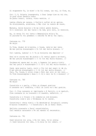 Si stapaneste Tu, in mine! o Sa fii ocean, iar val, in Tine, eu.
Cor: /: O, Golgota insangerata, o Doar langa tine eu voi sta.
In praf arunc mandria toata
Sa poata rasari, curata, viata vesnica. :/
Lumina sfanta pe carare, o Faclie-n suflet mi-ai aprins.
Sa straluceasca, arzatoare, o Mai clar ca razele de soare.
Mareata, dulce bucurie o Ce ma ridici peste dureri,
Si-n incercari imi dai tarie o Sa vad, prin nori, in vesnicie.
Eu, in necaz Iti voi canta o Nemarginita mila-a Ta.
Si pururea-Ti voi preamari o Iubirea Ta de-ai Tai copii.

Cantarea nr. 779
Re major
Cu Tine, drumul mi-e-nainte, o Isuse, cate-or mai veni;
Am mai putina miazanoapte o Si tot mai multa miazazi. :/
Cor: Lumina, Lumina! o /: Tu ai biruinta cea deplina! :/
Desi mi-e crucea mai de piatra o Si vantul pare-a se-nteti,
Am mai putina miazanoapte o /: Si tot mai multa miazazi. :/
Vrajmasu-mi spune mai cu ura, o Sageata lui pare-a tinti;
Dar mai putin e miazanoapte o /: Si-i tot mai multa miazazi. :/
Cand, spre pustia lumii, norii o   Vin tot mai negri zi de zi,
E mai putina miazanoapte o /: Si   tot mai multa miazazi. :/
Caci, Tu, Isuse,-n orice clipa o   Esti mai aici si vei sosi...
Cu Tine miazanoaptea-i dusa o /:   Si-n veci va fi o miazazi! :/

Cantarea nr. 780
Re major
Cunostinta e o perla, o Este un diamant pretios;
A cunoaste ce-i credinta, o Nici un lucru nu-i mai gratios.
Cor: /: Cine cunoaste si implineste o E fericit, e si mantuit.
Cine cunoaste si nu traieste o E osandit, nefericit. :/
Cunostinta e o floare o Ce rodeste-un rod minunat;
Cunostinta cine-o are o Totdeauna va fi cautat.
Cunostinta-i cheia vietii o Ce deschide-al Scripturii cuvant;
E-aurora frumusetii - o Cunostinta-i de la Duhul Sfant.
Umilinta cucereste o Darul cunostintelor,
Caci mandria rataceste o Pe cel mandru si necrezator.

Cantarea nr. 781
Cand valurile vor urla, o Eu voi veni, te-oi ajuta;
/: Cand valurile vor izbi, o Cu mila te voi izbavi. :/
 