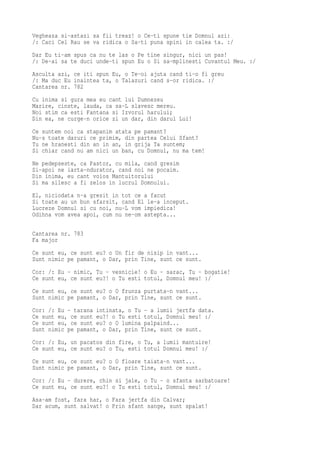 Vegheaza si-astazi sa fii treaz! o Ce-ti spune tie Domnul azi:
/: Caci Cel Rau se va ridica o Sa-ti puna spini in calea ta. :/
Dar Eu ti-am spus ca nu te las o Pe tine singur, nici un pas!
/: De-ai sa te duci unde-ti spun Eu o Si sa-mplinesti Cuvantul Meu. :/
Asculta azi, ce iti spun Eu, o Te-oi ajuta cand ti-o fi greu
/: Ma duc Eu inaintea ta, o Talazuri cand s-or ridica. :/
Cantarea nr. 782
Cu inima si gura mea eu cant lui Dumnezeu
Marire, cinste, lauda, ca sa-L slavesc mereu.
Noi stim ca esti Fantana si Izvorul harului;
Din ea, ne curge-n orice zi un dar, din darul Lui!
Ce suntem noi ca stapanim atata pe pamant?
Nu-s toate daruri ce primim, din partea Celui Sfant?
Tu ne hranesti din an in an, in grija Ta suntem;
Si chiar cand nu am nici un ban, cu Domnul, nu ma tem!
Ne pedepseste, ca Pastor, cu mila, cand gresim
Si-apoi ne iarta-ndurator, cand noi ne pocaim.
Din inima, eu cant voios Mantuitorului
Si ma silesc a fi zelos in lucrul Domnului.
El, niciodata n-a gresit in tot ce a facut
Si toate au un bun sfarsit, cand El le-a inceput.
Lucreze Domnul si cu noi, nu-L vom impiedica!
Odihna vom avea apoi, cum nu ne-om astepta...

Cantarea nr. 783
Fa major
Ce sunt eu, ce sunt eu? o Un fir de nisip in vant...
Sunt nimic pe pamant, o Dar, prin Tine, sunt ce sunt.
Cor: /: Eu - nimic, Tu - vesnicie! o Eu - sarac, Tu - bogatie!
Ce sunt eu, ce sunt eu?! o Tu esti totul, Domnul meu! :/
Ce sunt eu, ce sunt eu? o O frunza purtata-n vant...
Sunt nimic pe pamant, o Dar, prin Tine, sunt ce sunt.
Cor: /: Eu - tarana intinata, o Tu - a lumii jertfa data.
Ce sunt eu, ce sunt eu?! o Tu esti totul, Domnul meu! :/
Ce sunt eu, ce sunt eu? o O lumina palpaind...
Sunt nimic pe pamant, o Dar, prin Tine, sunt ce sunt.
Cor: /: Eu, un pacatos din fire, o Tu, a lumii mantuire!
Ce sunt eu, ce sunt eu? o Tu, esti totul Domnul meu! :/
Ce sunt eu, ce sunt eu? o O floare taiata-n vant...
Sunt nimic pe pamant, o Dar, prin Tine, sunt ce sunt.
Cor: /: Eu - durere, chin si jale, o Tu - o sfanta sarbatoare!
Ce sunt eu, ce sunt eu?! o Tu esti totul, Domnul meu! :/
Asa-am fost, fara har, o Fara jertfa din Calvar;
Dar acum, sunt salvat! o Prin sfant sange, sunt spalat!
 