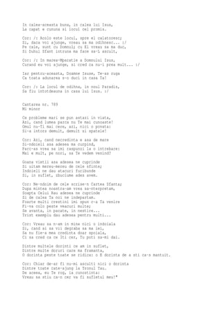 In calea-aceasta buna, in calea lui Isus,
La capat e cununa si locul cel promis.
Cor: /: Acolo este locul, spre el calatoresc;
Si, daca voi ajunge, vreau sa ma odihnesc... :/
Pe cale, sunt cu Domnul; cu El vreau sa ma duc,
Si Duhul Sfant intruna ma face sa-L ascult,
Cor: /: In marea-Mparatie a Domnului Isus,
Curand eu voi ajunge, si cred ca nu-i prea mult... :/
Iar pentru-aceasta, Doamne Isuse, Te-as ruga
Ca toata adunarea s-o duci in casa Ta!
Cor: /: La locul de odihna, in noul Paradis,
Sa fiu intotdeauna in casa lui Isus. :/

Cantarea nr. 789
Mi minor
Ce probleme mari se pun astazi in viata,
Azi, cand lumea parca nu Te mai cunoaste!
Omul nu-Ti mai cere, azi, nici o povata:
Si-a intors demult, demult si spatele!
Cor: Azi, cand necredinta e asa de mare
Si-ndoieli asa adesea ma curpind,
Parc-as vrea sa imi raspunzi la o intrebare:
Mai e mult, pe nori, sa Te vedem venind?
Goana vietii asa adesea   ne cuprinde
Si uitam mereu-mereu de   cele sfinte;
Indoieli ne dau atacuri   furibunde
Si, in suflet, zbuciume   ades avem.
Cor: Ne-ndoim de cele scrise-n Cartea Sfanta;
Dupa mintea noastra-am vrea sa-nterpretam,
Soapta Celui Rau adesea ne cuprinde
Si de calea Ta noi ne indepartam.
Foarte multi crestini imi spun c-a Ta venire
Fi-va colo peste veacuri multe;
Se avanta, in pacate, in nestire...
Trist exemplu dau adesea pentru multi...
Cor: Vreau sa n-am in mine nici o indoiala
Si, cand ai sa vii degraba sa ma iei,
Sa nu fie-a mea credinta doar spoiala,
Ci sa cred ca ce Iti cer, Tu poti sa-mi dai.
Dintre multele dorinti ce am in suflet,
Dintre multe doruri care ma framanta,
O dorinta peste toate se ridica: o E dorinta de a sti ca-s mantuit.
Cor: Chiar de-ar fi nu-mi asculti nici o dorinta
Dintre toate cate-ajung la Tronul Tau.
De aceea, eu Te rog, ia cunostinta:
Vreau sa stiu ca-n cer va fi sufletul meu!"
 