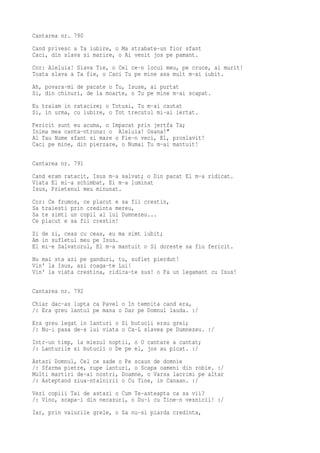 Cantarea nr. 790
Cand privesc a Ta iubire, o Ma strabate-un fior sfant
Caci, din slava si marire, o Ai venit jos pe pamant.
Cor: Aleluia! Slava Tie, o Cel ce-n locul meu, pe cruce, ai murit!
Toata slava a Ta fie, o Caci Tu pe mine asa mult m-ai iubit.
Ah, povara-mi de pacate o Tu, Isuse, ai purtat
Si, din chinuri, de la moarte, o Tu pe mine m-ai scapat.
Eu traiam in ratacire; o Totusi, Tu m-ai cautat
Si, in urma, cu iubire, o Tot trecutul mi-ai iertat.
Fericit sunt eu acuma, o Impacat prin jertfa Ta;
Inima mea canta-ntruna: o Aleluia! Osana!"
Al Tau Nume sfant si mare o Fie-n veci, El, proslavit!
Caci pe mine, din pierzare, o Numai Tu m-ai mantuit!

Cantarea nr. 791
Cand eram ratacit, Isus m-a salvat; o Din pacat El m-a ridicat.
Viata El mi-a schimbat, El m-a luminat
Isus, Prietenul meu minunat.
Cor: Ce frumos, ce placut e sa fii crestin,
Sa traiesti prin credinta mereu,
Sa te simti un copil al lui Dumnezeu...
Ce placut e sa fii crestin!
Zi de zi, ceas cu ceas, eu ma simt iubit;
Am in sufletul meu pe Isus.
El mi-e Salvatorul, El m-a mantuit o Si doreste sa fiu fericit.
Nu mai sta azi pe ganduri, tu, suflet pierdut!
Vin' la Isus, azi roaga-te Lui!
Vin' la viata crestina, ridica-te sus! o Fa un legamant cu Isus!

Cantarea nr. 792
Chiar dac-as lupta ca Pavel o In temnita cand era,
/: Era greu lantul pe mana o Dar pe Domnul lauda. :/
Era greu legat in lanturi o Si butucii erau grei;
/: Nu-i pasa de-a lui viata o Ca-L slavea pe Dumnezeu. :/
Intr-un timp, la miezul noptii, o O cantare a cantat;
/: Lanturile si butucii o De pe el, jos au picat. :/
Astazi Domnul, Cel ce sade o Pe scaun de domnie
/: Sfarma pietre, rupe lanturi, o Scapa oameni din robie. :/
Multi martiri de-ai nostri, Doamne, o Varsa lacrimi pe altar
/: Asteptand ziua-ntalnirii o Cu Tine, in Canaan. :/
Vezi copiii Tai de astazi o Cum Te-asteapta ca sa vii?
/: Vino, scapa-i din necazuri, o Du-i cu Tine-n vesnicii! :/
Iar, prin valurile grele, o Sa nu-si piarda credinta,
 