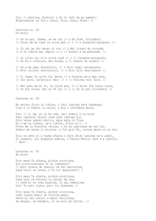 Cor: /: Aleluia, Aleluia! o Eu Ii cant de pe pamant:
Binecuvantat sa fie o Tatal, Fiul, Duhul Sfant! :/

Cantarea nr. 85
Fa major
/: Sa nu pot, Domne, sa ma las :/ o De Tine, niciodata!
/: Chiar de-as lasa la orice pas :/ o /: O dragoste-ngropata. :/
/: Cu cat ma duc mereu si vin :/ o Mai singur de oriunde,
/: A Ta iubire mai deplin :/ o /: Doresc a ma patrunde. :/
/: In orice loc si-n orice rand :/ o /: Cararea-nsingurata
/: Sa mi-o invaluie, mai bland, o /: Lumina Ta curata! :/
/: Sa n-am amar neindulcit, :/ o Nici nopti neluminate,
/: Nici orizont nestralucit, :/ o Nici zile zbuciumate! :/
/: Ci numai Tu sa-mi fii mereu :/ o Prieten pe-a mea cale,
/: Iar dorul sufletului meu: :/ o /: Trairea voii Tale. :/
/: Mai greu de-ar fi, la orice pas, :/ o Sa-mi fie viata toata,
/: Sa pot orice, dar sa Te las :/ o /: Sa nu pot niciodata! :/

Cantarea nr. 86
Nu exista frica in iubire, o Caci iubirea este Dumnezeu.
Cine e cu Domnul in unire, o Are o incredere mereu.
Cor: /: O, da, eu nu ma tem, caci Domnul e cu mine!
Sunt coplesit atunci cand simt iubirea Lui.
Prin valea umbrei mortii, daca merg cu Tine,
Eu n-am sa tremur, ca-n iubire, frica nu-i. :/
Frica de la Diavolul venise, o Ca sa ispiteasa pe cei rai.
Domnul pe Satan il biruise. o Tot prin El, inving mereu si-ai Sai.
Stiu ca este si o teama sfanta o Care chiar iubirea ne-a sadit,
Si respect, din dragoste adanca, o Pentru Mielul care S-a jertfit.
- Amin -

Cantarea nr. 87
Re minor
Prin mana Ta sfanta, primim ocrotirea,
Din orice-ncercare Tu ne izbavesti!
/: Esti stanca de veacuri ce dai mantuirea;
Cand totul va trece, o Tu tot dainuiesti! /
Prin mana Ta sfanta, primim ocrotirea,
Cand raul ne-nfrunta cu racnet de leu;
/: Cand el ne vrea moartea, Tu dai nemurirea
Caci Tu esti viata, esti viu Dumnezeu :/
Prin mana Ta sfanta, primim ocrotirea,
Cand insasi mania ne chinuie-amar;
Venit-ai din ceruri s-aduci fericirea,
Sa mangai, sa-ndrepti, si sa mori pe Calvar. :/
 