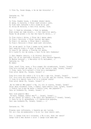 /: Vino Tu, Isuse draga, o Sa ne dai biruinta! :/

Cantarea nr. 793
Re minor
Cu   Tine, Doamne Isuse, o Strabat drumul mereu
Si   merg, cu bucurie, o Chiar cand urcusu-i greu.
Cu   Tine cant cantarea o Ce-n inima mi-ai pus
Si   strig de bucurie, o Caci m-ai salvat, Isus.
Cor: /: Cand eu rataceam, o Pace nu gaseam,
Eram singur pe lume strain... o Dar cand m-ai gasit,
Pacea Ta am primit o Si har din haru-Ti divin... :/
Cu   Tine viata-i dulce, o Chiar de-i mereu amar;
In   Tine-i fericire, o Chiar lacrimi dac-apar.
Cu   Tine-i zi senina, o Chiar daca-i innorat;
Cu   Tine-i fericire o Chiar cand sunt intristat.
Tot ce-am gasit in Tine o Lumea nu-mi poate da,
Caci vesnica viata o E doar in mana Ta.
Cu raza-Ti de iubire, o Tine-ma tot mereu,
Si-n toate-Ti voi da slava, o Caci Tu-mi esti Dumnezeu!
/: Esti Regele iubirii, o Si Printul fericirii!
Esti tot ce se cuprinde-n Univers; o Esti Marele-Imparat,
Un Mester minunat... o Ma-nchin si-Ti multumesc. :/
Cantarea nr. 794
Mi bemol
Cine, oare? Cine, oare, o Te-a scapat din stramtorare, Israel, Israel?
Cine te-a strigat pe nume o Si ti-a dat tarie-n lume, Israel, Israel?
/: Cine, oare, te-a salvat? o Cine te-a rascumparat?
Cine altul decat El, Israel, Israel? :/
Cine te-a scos din robie o Si ti-a dat o apa vie, Israel, Israel?
Cin' te-a scos din mare-adanca o Si ti-a dat apa din stanca, Israel, Israel?
/: Cine ti-a daruit tara o Si ti-a ridicat ocara?
Cine altul decat El, Israel, Israel? :/
 Nu te teme-al Meu popor! o Eu, iti vin in ajutor, Israel, Israel!
Chiar daca vrajmasul vine, o Domnul lupta pentru tine, Israel, Israel!
/: Pretul tau e-asa de mare: o Pentru tine, dau popoare!",
Iata ce vorbeste El, Israel, Israel! :/
Vezi zice poporul Meu:
 Te-nalt, Doamne, Domnul meu!"... Israel, Israel!...
De noi iarasi Te induri, o Ne nasti din daramaturi." Israel, Israel,
/: Tara ta va fi splendoare, o O lumina-ntre popoare,
Caci asa vorbeste El, Israel, Israel... :/

Cantarea nr. 795
Floarea care infloreste, o Soarele pe cer lucind,
Tot ce-i bun se-asemuieste o Cu-al lui Isus vesnic cant.
Cor: /: Langa tine nu-i tristete, o Nu e nor, doar cer senin!
Langa tine-a mea durere o alin! o Langa tine mama mea
 