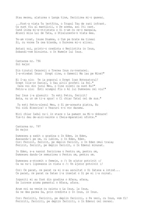 Stau mereu, alaturea o Langa tine, fericirea mi-o gasesc.
...Fost-a viata Ta jertfita, o Trupul Tau de rani infrant.
Ca sunt fiu al mantuirii, o De aceea, azi Iti cant.
Cand inima mi-e-ntristata o Si n-am cu ce-o mangaia,
Atunci mila Lui de Tata, o Straluceste-n viata mea.
Te-am visat, Isuse Doamne, o Cum pe brate ma tineai
Si, cu vocea Ta cea blanda, o Durerea mi-o alinai.
Astazi noi, printr-o credinta o Neclintita in Isus,
Dobandi-vom biruinta. o In Numele lui Isus.

Cantarea nr. 796
Sol major
Din tinutul Cezareii o Trecea Isus cu-nvatacei.
I-a-ntrebat Isus: Drept cine, o Oamenii Ma iau pe Mine?"
Ei I-au zis:    Te ia poporul o Drept Ioan Botezatorul!
Drept Ilie-or   Daniel, o Sau altii profeti la fel."
 Iara voi din   jurul Meu, o Cine ziceti ca sunt Eu?"
Petru-a zis:    Esti scumpul Fiu o Al lui Dumnezeu cel viu!"
Dar Isus i-a glasuit: Tu esti Petru, fericit!
Asta, nu un om ti-a spus! o Ci chiar Tatal cel de sus."
 Tu esti Petru-alesul Meu, o Si pe-aceasta piatra, Eu
Voi zidi Biserica! o Veacuri n-o vor darama.
Nici chiar Iadul nu-i in stare o La pamant sa Mi-o doboare!
Tie-ti dau de-aici-nainte o Cheia-mparatiei sfinte."

Cantarea nr. 797
Do major
Dumnezeu a sadit o gradina o In Eden, in Eden,
Asezandu-l pe om, cu iubire, o In Eden, Eden.
Cor: Fericit, fericit, pe deplin fericit, o In Eden omul traia;
Fericit, fericit, pe deplin fericit, o In Edenul minunat.
In Eden, s-a nascut fericirea o Pentru om, pentru om,
Dumnezeu dandu-le nemurirea o Pentru om, pentru om.
Dumnezeu a-ntocmit o femeie, o /: Un ajutor potrivit :/
Ca sa nu-i lipseasca in viata o /: Un ajutor potrivit :/
Cor: Ce pacat, ce pacat ca ei n-au ascultat o Si Satana a intrat...
Ce pacat, ce pacat ca Satan i-a inselat o Si pe ei i-a ruinat.
Izgoniti ei au fost din gradina o Afara, afara,
Sa lucreze acuma pamantul o Afara, afara.
Acum noi sa venim cu cainta o La Isus, la Isus,
Sa ne dea pacea Sa, prin credinta o In Isus, in Isus.
Cor: Fericiti, fericiti, pe deplin fericiti, o Pe veci, cu Isus, vom fi!
Fericiti, fericiti, pe deplin fericiti, o In Edenul cel ceresc.
 
