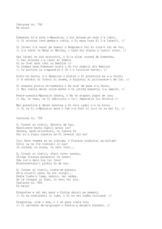 Cantarea nr. 798
Re minor

Dumnezeu Si-a ales o-Mparatie, o Din Avraam pe care l-a iubit,
/: Si atuncea cand gemea-n robie, o Cu mana tare El l-a izbavit. :/
Si Israel L-a vazut pe Domnul o Noaptea-n foc si ziua-n val de nor,
/: L-a vazut la Masa si Meriba, o Cand din stanca a tasnit izvor. :/
Dar Israel nu era statornic, o Si-a uitat curand de Dumnezeu,
/: Dar atuncea l-a lasat si Domnul
Si au fost dusi robi in Babilon :/
In vremea ceea Dumnezeu arata o Un vis regelui din Babilon
/: Cu privire la o-mparatie o Ce i-o talcuise Daniel. :/
Dintr-un munte, s-a desprins o piatra o Si puternica ea s-a facut;
/: A zdrobit si fierul si arama, o Argintul si picioarele-i de lut. :/
Si aceasta piatra ne-nsemnata o Ea atat de mare s-a facut,
/: Mai inalta decat orice munte o Ca intreg pamantul s-a umplut. :/
Peste-aceasta-Mparatie sfanta, o Nu va stapani popor de jos;
/: Ea, in veac, va fi nebiruita o Ca-i Imparatia lui Hristos :/
Mai puternica e decat moartea o Si nici iadul n-o va birui
/: Si va fi o-Mparatie mare o Cum n-a fost si nici nu va mai fi. :/

Cantarea nr. 799
O, Cuvant al vietii, datator de har,
Rascoleste bezna noptii grele iar!
Zboara, spre-orizonturi, cu lumina Ta
Dar si-n viata noastra sa-Ti reversi din ea?
Cor: Este vremea sa ne ridicam, o Flacara credintei sa-naltam!
Ochii sa ne fie ridicati in sus!
In curand, cu slava, va veni Isus...
O, Cuvant al vietii, sfant izvor ceresc,
Stinge flacara pacatelor ce cresc!
Uda inc-o data via lui Isus!
Binecuvantata-i ploaia Sa de sus.
O, Cuvant al vietii, toate-om parasi;
Pe-a uitarii cale, se vor risipi...
Peste toate-n lume, vesnic, vei sedea.
De la inceput ai fost, in veci vei sta.
Cantarea nr. 800
Fa major
Dragostea e cel mai mare o Dintre daruri pe pamant;
/: Cu ea vietuiesti in lume, o Si nu vei cadea nicicand. :/
Dragostea, cine o are, o I se pare viata vis;
/: Ii serveste de-aripioare o Pentru-a merge-n Paradis. :/
 