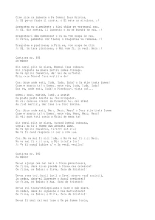 Cine zice ca iubeste o Pe Domnul Isus Hristos,
/: Si pe-un frate il uraste, o El este un mincinos. :/
Dragostea nu pizmuieste o Nici chiar pe vrajmasul sau,
/: Ci, din contra, il iubeste; o Nu se bucura de rau. :/
Dragostea-i din Dumnezeu! o Cu ea vom scapa de rau.
/: Cerul, pamantul vor trece; o Dragostea va ramanea. :/
Dragostea e pretioasa; o Prin ea, vom scapa de chin
/: Si, in tara glorioasa, o Noi vom fi, in veci. Amin :/

Cantarea nr. 801
Do minor
Din cerul plin de slava, Domnul Isus coboara
Din dragoste sa moara pentru lumea-ntreaga.
Se va-mplini Cuvantul, dar vai de sufletul
Prin care Domnul Isus mortii e dat.
Cor: Acum unde esti, Iuda, Iuda, Iuda? o Sa stie toata lumea!
Care e soarta ta! o Domnul este viu, Iuda, Iuda, Iuda!
Dar tu, unde esti, Iuda? o Pierduta-i viata ta!...
Domnul Isus, murind, lumii a aratat
Ca poate peste moarte sa fie-nvingator.
Si cei care-au crezut in Cuvantul Lui cel sfant
Au fost martiri, dar Isus n-a fost invins.
Cor: Acum unde esti, Nero, Nero, Nero? o Doar stie toata lumea
Care e soarta ta! o Domnul este viu, Nero, Nero, Nero!
Si vii sunt toti aceia o Ucisi de mana ta!
Din cerul plin de slava, curand Domnul coboara,
Copiii sa Si-i cheme din aceasta lume.
Se va-mplini Cuvantul, fericit sufletul
Ne va fi cand rasplata in cer o vom lua.
Cor: Nu va mai fi nici Iuda, o Nu va mai fi nici Nero,
Nu va mai fi nici ura, o Din inimile lor!
/: Va fi numai iubire :/ o In vecii vecilor!

Cantarea nr. 802
Fa minor
De-as ajunge cea mai mare o Slava pamanteasca,
Ce folos, daca mi-as pierde o Slava cea cereasca?
Ce folos, ce folos: o Slava, fara de Hristos?!
De-as avea toti banii lumii o Sa-mi stea-n vraf argintii,
In zadar, daca-mi lipseste o Aurul credintei!
Ce folos, ce folos: o Aur, fara de Hristos?!
De-as sti toata-ntelepciunea o Care e sub soare,
In zadar, daca-mi lipseste o Cea mantuitoare!
Ce folos, ce folos: o Minte, fara de Hristos?!
De-as fi omul cel mai tare o De pe lumea toata,
 