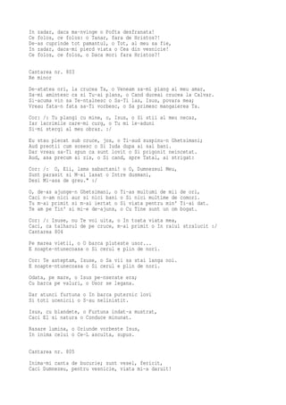 In zadar, daca ma-nvinge o Pofta desfranata!
Ce folos, ce folos: o Tanar, fara de Hristos?!
De-as cuprinde tot pamantul, o Tot, al meu sa fie,
In zadar, daca-mi pierd viata o Cea din vesnicie!
Ce folos, ce folos, o Daca mori fara Hristos?!

Cantarea nr. 803
Re minor
De-atatea ori, la crucea Ta, o Veneam sa-mi plang al meu amar,
Sa-mi amintesc ca si Tu-ai plans, o Cand duceai crucea la Calvar.
Si-acuma vin sa Te-ntalnesc o Sa-Ti las, Isus, povara mea;
Vreau fata-n fata sa-Ti vorbesc, o Sa primesc mangaierea Ta.
Cor: /: Tu plangi cu mine, o, Isus, o Si stii al meu necaz,
Iar lacrimile care-mi curg, o Tu mi le-aduni
Si-mi stergi al meu obraz. :/
Eu stau plecat sub cruce, jos, o Ti-aud suspinu-n Ghetsimani;
Aud preotii cum sosesc o Si Iuda dupa ai sai bani.
Dar vreau sa-Ti spun ca sunt lovit o Si prigonit neincetat.
Aud, asa precum ai zis, o Si cand, spre Tatal, ai strigat:
Cor: /: O, Eli, lama sabactani! o O, Dumnezeul Meu,
Sunt parasit si M-ai lasat o Intre dusmani,
Desi Mi-asa de greu." :/
O, de-as ajunge-n Ghetsimani, o   Ti-as multumi de mii   de ori,
Caci n-am nici aur si nici bani   o Si nici multime de   comori.
Tu m-ai primit si m-ai iertat o   Si viata pentru min'   Ti-ai dat.
Te am pe Tin' si mi-e de-ajuns,   o Cu Tine sunt un om   bogat.
Cor: /: Isuse, nu Te voi uita, o In toata viata mea,
Caci, ca talharul de pe cruce, m-ai primit o In raiul stralucit :/
Cantarea 804
Pe marea vietii, o O barca pluteste usor...
E noapte-ntunecoasa o Si cerul e plin de nori.
Cor: Te asteptam, Isuse, o Sa vii sa stai langa noi.
E noapte-ntunecoasa o Si cerul e plin de nori.
Odata, pe mare, o Isus pe-nserate era;
Cu barca pe valuri, o Usor se legana.
Dar atunci furtuna o In barca puternic lovi
Si toti ucenicii o S-au nelinistit.
Isus, cu blandete, o Furtuna indat-a mustrat,
Caci El si natura o Conduce minunat.
Rasare lumina, o Oriunde vorbeste Isus,
In inima celui o Ce-L asculta, supus.

Cantarea nr. 805
Inima-mi canta de bucurie; sunt vesel, fericit,
Caci Dumnezeu, pentru vesnicie, viata mi-a daruit!
 
